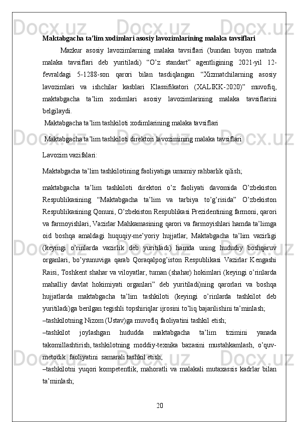 Maktabgacha ta’lim xodimlari asosiy lavozimlarining malaka tavsiflari
Mazkur   asosiy   lavozimlarning   malaka   tavsiflari   (bundan   buyon   matnda
malaka   tavsiflari   deb   yuritiladi)   “O’z   standart”   agentligining   2021-yil   12-
fevraldagi   5-1288-son   qarori   bilan   tasdiqlangan   “Xizmatchilarning   asosiy
lavozimlari   va   ishchilar   kasblari   Klassifikatori   (XALIKK-2020)”   muvofiq,
maktabgacha   ta’lim   xodimlari   asosiy   lavozimlarining   malaka   tavsiflarini
belgilaydi.
  Maktabgacha ta’lim tashkiloti xodimlarining malaka tavsiflari
 Maktabgacha ta’lim tashkiloti direktori lavozimining malaka tavsiflari
Lavozim vazifalari:
Maktabgacha ta’lim tashkilotining faoliyatiga umumiy rahbarlik qilish;
maktabgacha   ta’lim   tashkiloti   direktori   o’z   faoliyati   davomida   O’zbekiston
Respublikasining   “Maktabgacha   ta’lim   va   tarbiya   to’g’risida”   O’zbekiston
Respublikasining Qonuni, O’zbekiston Respublikasi Prezidentining farmoni, qarori
va farmoyishlari, Vazirlar Mahkamasining qarori va farmoyishlari hamda ta’limga
oid   boshqa   amaldagi   huquqiy-me’yoriy   hujjatlar,   Maktabgacha   ta’lim   vazirligi
(keyingi   o’rinlarda   vazirlik   deb   yuritiladi)   hamda   uning   hududiy   boshqaruv
organlari,   bo’ysunuviga   qarab   Qoraqalpog’iston   Respublikasi   Vazirlar   Kengashi
Raisi, Toshkent shahar va viloyatlar, tuman (shahar) hokimlari (keyingi o’rinlarda
mahalliy   davlat   hokimiyati   organlari”   deb   yuritiladi)ning   qarorlari   va   boshqa
hujjatlarda   maktabgacha   ta’lim   tashkiloti   (keyingi   o’rinlarda   tashkilot   deb
yuritiladi)ga berilgan tegishli topshiriqlar ijrosini to’liq bajarilishini ta’minlash;
–tashkilotning Nizom (Ustav)ga muvofiq faoliyatini tashkil etish;
–tashkilot   joylashgan   hududda   maktabgacha   ta’lim   tizimini   yanada
takomillashtirish, tashkilotning  moddiy-texnika  bazasini  mustahkamlash,  o’quv-
metodik  faoliyatini  samarali tashkil etish; 
–tashkilotni   yuqori   kompetentlik,   mahoratli   va   malakali   mutaxassis   kadrlar   bilan
ta’minlash;
20 