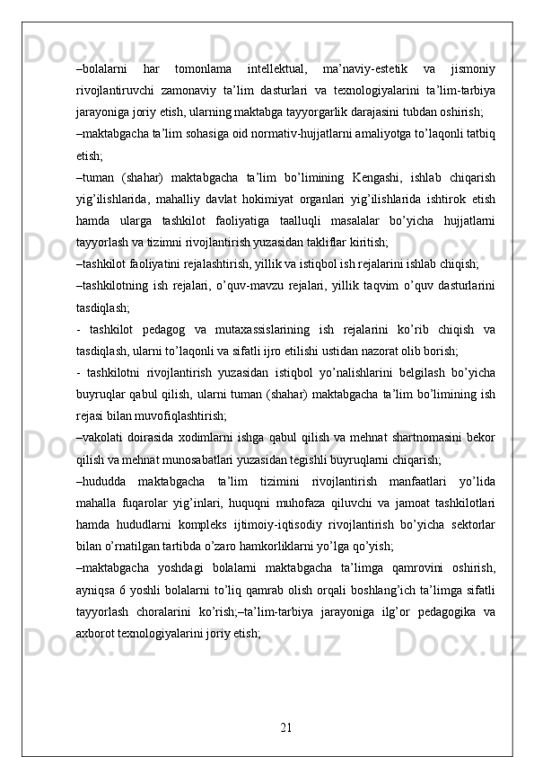 –bolalarni   har   tomonlama   intellektual,   ma’naviy-estetik   va   jismoniy
rivojlantiruvchi   zamonaviy   ta’lim   dasturlari   va   texnologiyalarini   ta’lim-tarbiya
jarayoniga joriy etish, ularning maktabga tayyorgarlik darajasini tubdan oshirish;
–maktabgacha ta’lim sohasiga oid normativ-hujjatlarni amaliyotga to’laqonli tatbiq
etish;
–tuman   (shahar)   maktabgacha   ta’lim   bo’limining   Kengashi,   ishlab   chiqarish
yig’ilishlarida,   mahalliy   davlat   hokimiyat   organlari   yig’ilishlarida   ishtirok   etish
hamda   ularga   tashkilot   faoliyatiga   taalluqli   masalalar   bo’yicha   hujjatlarni
tayyorlash va tizimni rivojlantirish yuzasidan takliflar kiritish;
–tashkilot faoliyatini rejalashtirish, yillik va istiqbol ish rejalarini ishlab chiqish;
–tashkilotning   ish   rejalari,   o’quv-mavzu   rejalari,   yillik   taqvim   o’quv   dasturlarini
tasdiqlash;
-     tashkilot     pedagog     va     mutaxassislarining     ish     rejalarini     ko’rib     chiqish     va
tasdiqlash, ularni to’laqonli va sifatli ijro etilishi ustidan nazorat olib borish;
-   tashkilotni   rivojlantirish   yuzasidan   istiqbol   yo’nalishlarini   belgilash   bo’yicha
buyruqlar  qabul  qilish, ularni  tuman (shahar)  maktabgacha ta’lim  bo’limining ish
rejasi bilan muvofiqlashtirish;
–vakolati   doirasida   xodimlarni   ishga   qabul   qilish   va   mehnat   shartnomasini   bekor
qilish va mehnat munosabatlari yuzasidan tegishli buyruqlarni chiqarish;
–hududda     maktabgacha     ta’lim     tizimini     rivojlantirish     manfaatlari     yo’lida
mahalla   fuqarolar   yig’inlari,   huquqni   muhofaza   qiluvchi   va   jamoat   tashkilotlari
hamda   hududlarni   kompleks   ijtimoiy-iqtisodiy   rivojlantirish   bo’yicha   sektorlar
bilan o’rnatilgan tartibda o’zaro hamkorliklarni yo’lga qo’yish;
–maktabgacha     yoshdagi     bolalarni     maktabgacha     ta’limga    qamrovini     oshirish,
ayniqsa   6   yoshli   bolalarni   to’liq  qamrab   olish   orqali   boshlang’ich  ta’limga  sifatli
tayyorlash   choralarini   ko’rish;–ta’lim-tarbiya   jarayoniga   ilg’or   pedagogika   va
axborot texnologiyalarini joriy etish;
21