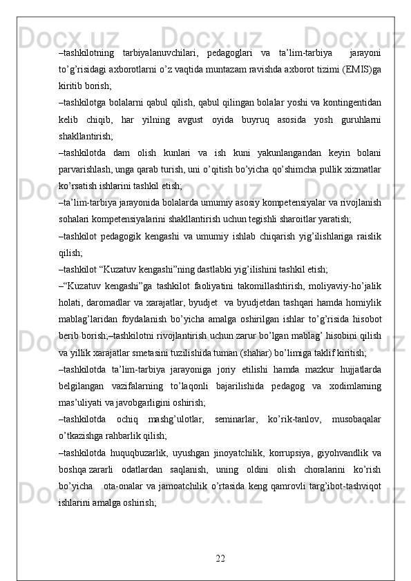 –tashkilotning   tarbiyalanuvchilari,   pedagoglari   va   ta’lim-tarbiya     jarayoni
to’g’risidagi axborotlarni o’z vaqtida muntazam ravishda axborot tizimi (EMIS)ga
kiritib borish;
–tashkilotga bolalarni qabul qilish, qabul qilingan bolalar yoshi va kontingentidan
kelib   chiqib,   har   yilning   avgust   oyida   buyruq   asosida   yosh   guruhlarni
shakllantirish;
–tashkilotda   dam   olish   kunlari   va   ish   kuni   yakunlangandan   keyin   bolani
parvarishlash, unga qarab turish, uni o’qitish bo’yicha qo’shimcha pullik xizmatlar
ko’rsatish ishlarini tashkil etish;
–ta’lim-tarbiya jarayonida bolalarda umumiy asosiy kompetensiyalar va rivojlanish
sohalari kompetensiyalarini shakllantirish uchun tegishli sharoitlar yaratish;
–tashkilot   pedagogik   kengashi   va   umumiy   ishlab   chiqarish   yig’ilishlariga   raislik
qilish;
–tashkilot “Kuzatuv kengashi”ning dastlabki yig’ilishini tashkil etish;
–“Kuzatuv   kengashi”ga   tashkilot   faoliyatini   takomillashtirish,   moliyaviy-ho’jalik
holati, daromadlar  va xarajatlar, byudjet    va byudjetdan tashqari  hamda homiylik
mablag’laridan   foydalanish   bo’yicha   amalga   oshirilgan   ishlar   to’g’risida   hisobot
berib borish;–tashkilotni rivojlantirish uchun zarur bo’lgan mablag’ hisobini qilish
va yillik xarajatlar smetasini tuzilishida tuman (shahar) bo’limiga taklif kiritish;
–tashkilotda   ta’lim-tarbiya   jarayoniga   joriy   etilishi   hamda   mazkur   hujjatlarda
belgilangan   vazifalarning   to’laqonli   bajarilishida   pedagog   va   xodimlarning
mas’uliyati va javobgarligini oshirish;
–tashkilotda   ochiq   mashg’ulotlar,   seminarlar,   ko’rik-tanlov,   musobaqalar
o’tkazishga rahbarlik qilish; 
–tashkilotda   huquqbuzarlik,   uyushgan   jinoyatchilik,   korrupsiya,   giyohvandlik   va
boshqa zararli   odatlardan   saqlanish,   uning   oldini   olish   choralarini   ko’rish
bo’yicha       ota-onalar   va   jamoatchilik   o’rtasida   keng   qamrovli   targ’ibot-tashviqot
ishlarini amalga oshirish;
22 