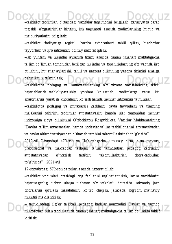 –tashkilot   xodimlari   o’rtasidagi   vazifalar   taqsimotini   belgilash,   zaruriyatga   qarab
tegishli   o’zgartirishlar   kiritish,   ish   taqsimoti   asosida   xodimlarining   huquq   va
majburiyatlarini belgilash;
–tashkilot   faoliyatiga   tegishli   barcha   axborotlarni   tahlil   qilish,   hisobotlar
tayyorlash va ijro intizomini doimiy nazorat qilish;
–ish   yuritish   va   hujjatlar   aylanish   tizimi   asosida   tuman   (shahar)   maktabgacha
ta’lim   bo’limlari  tomonidan  berilgan  hujjatlar   va  topshiriqlarning o’z  vaqtida ijro
etilishini,   hujjatlar   aylanishi,   tahlil   va   nazorat   qilishning   yagona   tizimini   amalga
oshirilishini ta’minlash;
–tashkilotda   pedagog   va   mutaxassislarning   o’z   xizmat   vazifalarining   sifatli
bajarishlarida   tashkiliy-uslubiy     yordam     ko’rsatish,     xodimlarga     zarur     ish
sharoitlarini  yaratish  choralarini ko’rish hamda mehnat intizomini ta’minlash;
–tashkilotda   pedagog   va   mutaxassis   kadrlarni   qayta   tayyorlash   va   ularning
malakasini   oshirish,   xodimlar   attestatsiyasini   hamda   ular   tomonidan   mehnat
intizomiga   rioya   qilinishini   O’zbekiston   Respublikasi   Vazirlar   Mahkamasining
“Davlat   ta’lim   muassasalari   hamda   nodavlat   ta’lim   tashkilotlarini   attestatsiyadan
va davlat akkreditatsiyasidan o’tkazish tartibini takomillashtirish to’g’risida” 
2019-yil   7-iyundagi   470-son   va   “Maktabgacha,   umumiy   o’rta,   o’rta   maxsus,
professional   va   maktabdan   tashqari   ta’lim   tashkilotlari   pedagog   kadrlarini
attestatsiyadan       o’tkazish       tartibini       takomillashtirish       chora-tadbirlari
to’g’risida”   2021-yil
17-sentabrdagi 572-son qarorlari asosida nazorat qilish;
–tashkilot   xodimlari   orasidagi   eng   faollarini   rag’batlantirish,   lozim   vazifalarini
bajarmaganligi   uchun   ularga   nisbatan   o’z   vakolatli   doirasida   intizomiy   jazo
choralarini   qo’llash   masalalarini   ko’rib   chiqish,   jamoada   sog’lom   ma’naviy
muhitni shakllantirish;
–   tashkilotdagi   ilg’or   tajribali   pedagog   kadrlar   nomzodini   Davlat   va   tarmoq
mukofotlari bilan taqdirlashida tuman (shahar) maktabgacha ta’lim bo’limiga taklif
kiritish;
23