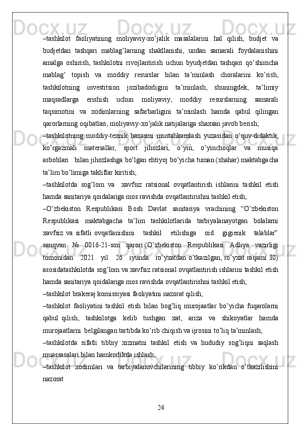 –tashkilot   faoliyatining   moliyaviy-xo’jalik   masalalarini   hal   qilish,   budjet   va
budjetdan   tashqari   mablag’larning   shakllanishi,   undan   samarali   foydalanishini
amalga   oshirish,   tashkilotni   rivojlantirish   uchun   byudjetdan   tashqari   qo’shimcha
mablag’   topish   va   moddiy   resurslar   bilan   ta’minlash   choralarini   ko’rish,
tashkilotning   investitsion   jozibadorligini   ta’minlash,   shuningdek,   ta’limiy
maqsadlarga     erishish     uchun     moliyaviy,     moddiy     resurslarning     samarali
taqsimotini   va   xodimlarning   safarbarligini   ta’minlash   hamda   qabul   qilingan
qarorlarning oqibatlari, moliyaviy-xo’jalik natijalariga shaxsan javob berish;
–tashkilotning   moddiy-texnik   bazasini   mustahkamlash   yuzasidan   o’quv-didaktik,
ko’rgazmali     materiallar,     sport     jihozlari,     o’yin,     o’yinchoqlar     va     musiqa
asboblari   bilan jihozlashga bo’lgan ehtiyoj bo’yicha tuman (shahar) maktabgacha
ta’lim bo’limiga takliflar kiritish;
–tashkilotda   sog’lom   va     xavfsiz   ratsional   ovqatlantirish   ishlarini   tashkil   etish
hamda sanitariya qoidalariga mos ravishda ovqatlantirishni tashkil etish;
–O’zbekiston     Respublikasi     Bosh     Davlat     sanitariya     vrachining     “O’zbekiston
Respublikasi   maktabgacha   ta’lim   tashkilotlarida   tarbiyalanayotgan   bolalarni
xavfsiz   va   sifatli   ovqatlanishini       tashkil       etilishiga       oid       gigienik       talablar”
sanqvan   №   0016-21-son   qarori (O’zbekiston   Respublikasi   Adliya   vazirligi
tomonidan     2021     yil     26     iyunda     ro’yxatdan o’tkazilgan, ro’yxat raqami 30)
asosidatashkilotda sog’lom va xavfsiz ratsional ovqatlantirish ishlarini tashkil etish
hamda sanitariya qoidalariga mos ravishda ovqatlantirishni tashkil etish;
–tashkilot brakeraj komissiyasi faoliyatini nazorat qilish;
–tashkilot   faoliyatini   tashkil   etish   bilan   bog’liq   murojaatlar   bo’yicha   fuqarolarni
qabul   qilish,     tashkilotga     kelib     tushgan     xat,     ariza     va     shikoyatlar     hamda
murojaatlarni  belgilangan tartibda ko’rib chiqish va ijrosini to’liq ta’minlash;
–tashkilotda   sifatli   tibbiy   xizmatni   tashkil   etish   va   hududiy   sog’liqni   saqlash
muassasalari bilan hamkorlikda ishlash; 
–tashkilot   xodimlari   va   tarbiyalanuvchilarining   tibbiy   ko’rikdan   o’tkazilishini
nazorat
24 