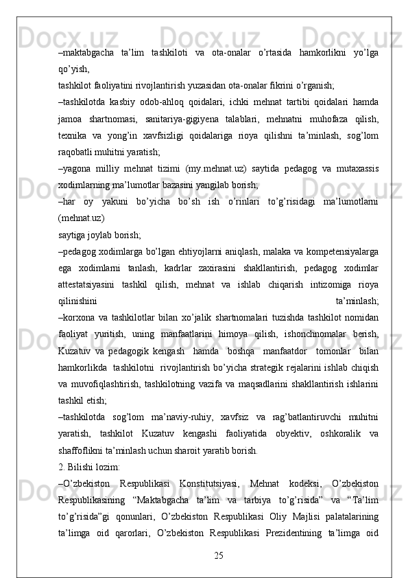 –maktabgacha     ta’lim     tashkiloti     va     ota-onalar     o’rtasida     hamkorlikni     yo’lga
qo’yish, 
tashkilot faoliyatini rivojlantirish yuzasidan ota-onalar fikrini o’rganish;
–tashkilotda   kasbiy   odob-ahloq   qoidalari,   ichki   mehnat   tartibi   qoidalari   hamda
jamoa   shartnomasi,   sanitariya-gigiyena   talablari,   mehnatni   muhofaza   qilish,
texnika   va   yong’in   xavfsizligi   qoidalariga   rioya   qilishni   ta’minlash,   sog’lom
raqobatli muhitni yaratish;
–yagona   milliy   mehnat   tizimi   (my.mehnat.uz)   saytida   pedagog   va   mutaxassis
xodimlarning ma’lumotlar bazasini yangilab borish;
–har     oy     yakuni     bo’yicha     bo’sh     ish     o’rinlari     to’g’risidagi     ma’lumotlarni
(mehnat.uz)
saytiga joylab borish;
–pedagog xodimlarga bo’lgan ehtiyojlarni aniqlash, malaka va kompetensiyalarga
ega   xodimlarni   tanlash,   kadrlar   zaxirasini   shakllantirish,   pedagog   xodimlar
attestatsiyasini   tashkil   qilish,   mehnat   va   ishlab   chiqarish   intizomiga   rioya
qilinishini   ta’minlash;
–korxona   va   tashkilotlar   bilan   xo’jalik   shartnomalari   tuzishda   tashkilot   nomidan
faoliyat   yuritish,   uning   manfaatlarini   himoya   qilish,   ishonchnomalar   berish,
Kuzatuv   va   pedagogik   kengash     hamda     boshqa     manfaatdor     tomonlar     bilan
hamkorlikda   tashkilotni    rivojlantirish bo’yicha strategik rejalarini ishlab chiqish
va   muvofiqlashtirish,   tashkilotning   vazifa   va   maqsadlarini   shakllantirish   ishlarini
tashkil etish;
–tashkilotda   sog’lom   ma’naviy-ruhiy,   xavfsiz   va   rag’batlantiruvchi   muhitni
yaratish,   tashkilot   Kuzatuv   kengashi   faoliyatida   obyektiv,   oshkoralik   va
shaffoflikni ta’minlash uchun sharoit yaratib borish.
2. Bilishi lozim:
–O’zbekiston   Respublikasi   Konstitutsiyasi,   Mehnat   kodeksi,   O’zbekiston
Respublikasining   “Maktabgacha   ta’lim   va   tarbiya   to’g’risida”   va   “Ta’lim
to’g’risida”gi   qonunlari,   O’zbekiston   Respublikasi   Oliy   Majlisi   palatalarining
ta’limga   oid   qarorlari,   O’zbekiston   Respublikasi   Prezidentining   ta’limga   oid
25 