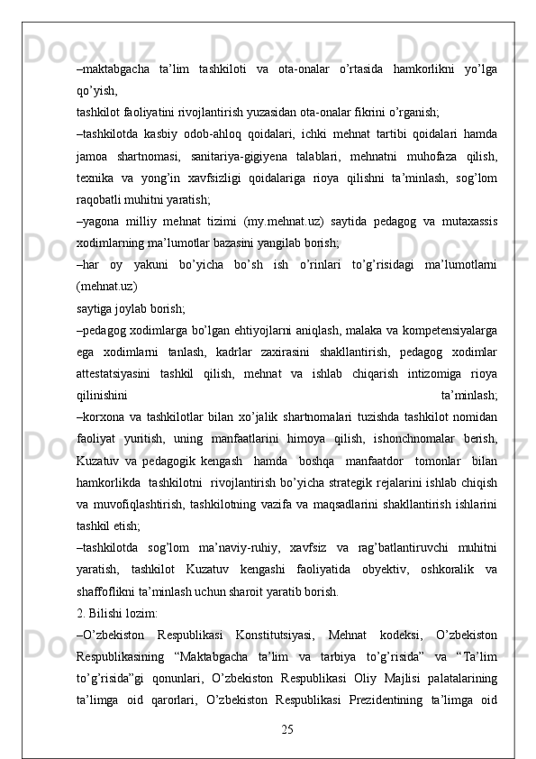 –maktabgacha     ta’lim     tashkiloti     va     ota-onalar     o’rtasida     hamkorlikni     yo’lga
qo’yish, 
tashkilot faoliyatini rivojlantirish yuzasidan ota-onalar fikrini o’rganish;
–tashkilotda   kasbiy   odob-ahloq   qoidalari,   ichki   mehnat   tartibi   qoidalari   hamda
jamoa   shartnomasi,   sanitariya-gigiyena   talablari,   mehnatni   muhofaza   qilish,
texnika   va   yong’in   xavfsizligi   qoidalariga   rioya   qilishni   ta’minlash,   sog’lom
raqobatli muhitni yaratish;
–yagona   milliy   mehnat   tizimi   (my.mehnat.uz)   saytida   pedagog   va   mutaxassis
xodimlarning ma’lumotlar bazasini yangilab borish;
–har     oy     yakuni     bo’yicha     bo’sh     ish     o’rinlari     to’g’risidagi     ma’lumotlarni
(mehnat.uz)
saytiga joylab borish;
–pedagog xodimlarga bo’lgan ehtiyojlarni aniqlash, malaka va kompetensiyalarga
ega   xodimlarni   tanlash,   kadrlar   zaxirasini   shakllantirish,   pedagog   xodimlar
attestatsiyasini   tashkil   qilish,   mehnat   va   ishlab   chiqarish   intizomiga   rioya
qilinishini   ta’minlash;
–korxona   va   tashkilotlar   bilan   xo’jalik   shartnomalari   tuzishda   tashkilot   nomidan
faoliyat   yuritish,   uning   manfaatlarini   himoya   qilish,   ishonchnomalar   berish,
Kuzatuv   va   pedagogik   kengash     hamda     boshqa     manfaatdor     tomonlar     bilan
hamkorlikda   tashkilotni    rivojlantirish bo’yicha strategik rejalarini ishlab chiqish
va   muvofiqlashtirish,   tashkilotning   vazifa   va   maqsadlarini   shakllantirish   ishlarini
tashkil etish;
–tashkilotda   sog’lom   ma’naviy-ruhiy,   xavfsiz   va   rag’batlantiruvchi   muhitni
yaratish,   tashkilot   Kuzatuv   kengashi   faoliyatida   obyektiv,   oshkoralik   va
shaffoflikni ta’minlash uchun sharoit yaratib borish.
2. Bilishi lozim:
–O’zbekiston   Respublikasi   Konstitutsiyasi,   Mehnat   kodeksi,   O’zbekiston
Respublikasining   “Maktabgacha   ta’lim   va   tarbiya   to’g’risida”   va   “Ta’lim
to’g’risida”gi   qonunlari,   O’zbekiston   Respublikasi   Oliy   Majlisi   palatalarining
ta’limga   oid   qarorlari,   O’zbekiston   Respublikasi   Prezidentining   ta’limga   oid
25