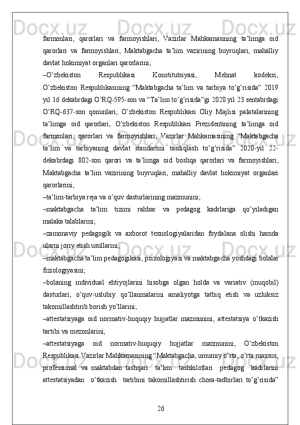 farmonlari,   qarorlari   va   farmoyishlari,   Vazirlar   Mahkamasining   ta’limga   oid
qarorlari   va   farmoyishlari,   Maktabgacha   ta’lim   vazirining   buyruqlari,   mahalliy
davlat hokimiyat organlari qarorlarini;
–O’zbekiston             Respublikasi             Konstitutsiyasi,             Mehnat             kodeksi,
O’zbekiston   Respublikasining   “Maktabgacha   ta’lim   va   tarbiya   to’g’risida”   2019
yil 16 dekabrdagi O’RQ-595-son va “Ta’lim to’g’risida”gi 2020 yil 23 sentabrdagi
O’RQ-637-son   qonunlari,   O’zbekiston   Respublikasi   Oliy   Majlisi   palatalarining
ta’limga   oid   qarorlari,   O’zbekiston   Respublikasi   Prezidentining   ta’limga   oid
farmonlari,   qarorlari   va   farmoyishlari,   Vazirlar   Mahkamasining   “Maktabgacha
ta’lim   va   tarbiyaning   davlat   standartini   tasdiqlash   to’g’risida”   2020-yil   22-
dekabrdagi  802-son  qarori  va  ta’limga  oid  boshqa  qarorlari  va  farmoyishlari,
Maktabgacha   ta’lim   vazirining   buyruqlari,   mahalliy   davlat   hokimiyat   organlari
qarorlarini;
–ta’lim-tarbiya reja va o’quv dasturlarining mazmunini;
–maktabgacha     ta’lim     tizimi     rahbar     va     pedagog     kadrlariga     qo’yiladigan
malaka talablarini;
–zamonaviy   pedagogik   va   axborot   texnologiyalaridan   foydalana   olishi   hamda
ularni joriy etish usullarini;
–maktabgacha ta’lim pedagogikasi, psixologiyasi va maktabgacha yoshdagi bolalar
fiziologiyasini;
–bolaning   individual   ehtiyojlarini   hisobga   olgan   holda   va   variativ   (muqobil)
dasturlari,   o’quv-uslubiy   qo’llanmalarini   amaliyotga   tatbiq   etish   va   uzluksiz
takomillashtirib borish yo’llarini;
–attestatsiyaga   oid   normativ-huquqiy   hujjatlar   mazmunini,   attestatsiya   o’tkazish
tartibi va mezonlarini; 
–attestatsiyaga   oid   normativ-huquqiy   hujjatlar   mazmunini,   O’zbekiston
Respublikasi Vazirlar Mahkamasining “Maktabgacha, umumiy o’rta, o’rta maxsus,
professional   va   maktabdan   tashqari     ta’lim     tashkilotlari     pedagog     kadrlarini
attestatsiyadan     o’tkazish     tartibini   takomillashtirish   chora-tadbirlari   to’g’risida”
26 