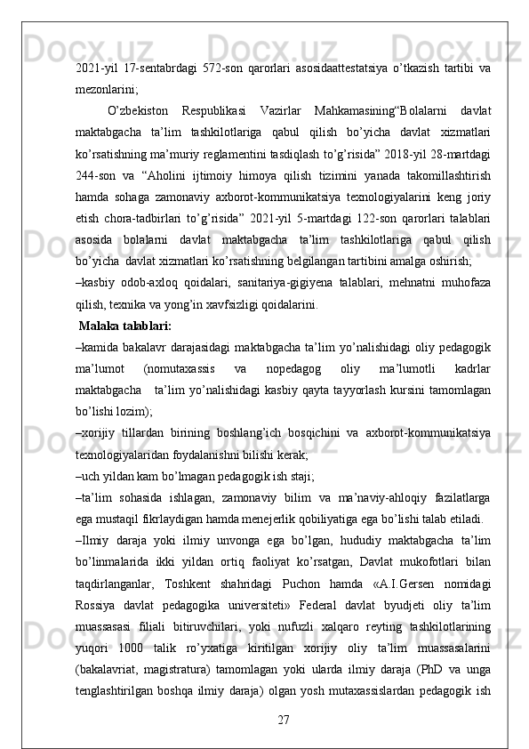 2021-yil   17-sentabrdagi   572-son   qarorlari   asosidaattestatsiya   o’tkazish   tartibi   va
mezonlarini;
O’zbekiston   Respublikasi   Vazirlar   Mahkamasining“Bolalarni   davlat
maktabgacha   ta’lim   tashkilotlariga   qabul   qilish   bo’yicha   davlat   xizmatlari
ko’rsatishning ma’muriy reglamentini tasdiqlash to’g’risida” 2018-yil 28-martdagi
244-son   va   “Aholini   ijtimoiy   himoya   qilish   tizimini   yanada   takomillashtirish
hamda   sohaga   zamonaviy   axborot-kommunikatsiya   texnologiyalarini   keng   joriy
etish   chora-tadbirlari   to’g’risida”   2021-yil   5-martdagi   122-son   qarorlari   talablari
asosida     bolalarni     davlat     maktabgacha     ta’lim     tashkilotlariga     qabul     qilish
bo’yicha  davlat xizmatlari ko’rsatishning belgilangan tartibini amalga oshirish;
–kasbiy   odob-axloq   qoidalari,   sanitariya-gigiyena   talablari,   mehnatni   muhofaza
qilish, texnika va yong’in xavfsizligi qoidalarini.
 Malaka talablari:
–kamida   bakalavr   darajasidagi   maktabgacha   ta’lim   yo’nalishidagi   oliy   pedagogik
ma’lumot       (nomutaxassis       va       nopedagog       oliy       ma’lumotli       kadrlar
maktabgacha       ta’lim   yo’nalishidagi   kasbiy   qayta   tayyorlash   kursini   tamomlagan
bo’lishi lozim);
–xorijiy   tillardan   birining   boshlang’ich   bosqichini   va   axborot-kommunikatsiya
texnologiyalaridan foydalanishni bilishi kerak;
–uch yildan kam bo’lmagan pedagogik ish staji;
–ta’lim   sohasida   ishlagan,   zamonaviy   bilim   va   ma’naviy-ahloqiy   fazilatlarga
ega mustaqil fikrlaydigan hamda menejerlik qobiliyatiga ega bo’lishi talab etiladi.
–Ilmiy   daraja   yoki   ilmiy   unvonga   ega   bo’lgan,   hududiy   maktabgacha   ta’lim
bo’linmalarida   ikki   yildan   ortiq   faoliyat   ko’rsatgan,   Davlat   mukofotlari   bilan
taqdirlanganlar,   Toshkent   shahridagi   Puchon   hamda   «A.I.Gersen   nomidagi
Rossiya   davlat   pedagogika   universiteti»   Federal   davlat   byudjeti   oliy   ta’lim
muassasasi   filiali   bitiruvchilari,   yoki   nufuzli   xalqaro   reyting   tashkilotlarining
yuqori   1000   talik   ro’yxatiga   kiritilgan   xorijiy   oliy   ta’lim   muassasalarini
(bakalavriat,   magistratura)   tamomlagan   yoki   ularda   ilmiy   daraja   (PhD   va   unga
tenglashtirilgan   boshqa   ilmiy   daraja)   olgan   yosh   mutaxassislardan   pedagogik   ish
27 