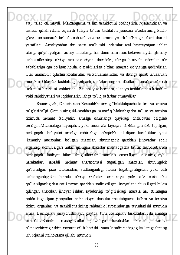 staji   talab   etilmaydi.   Maktabgacha   ta’lim   tashklotini   boshqarish,   rejalashtirish   va
tashkil   qilish   ishini   bajarish   tufayli   ta’lim   tashkiloti   jamoasi   a’zolarining   kuch-
g’ayratini samarali birlashtirish uchun zarur, ammo yetarli bo’lmagan shart-sharoit
yaratiladi.   Amaliyotdan   shu   narsa   ma’lumki,   odamlar   real   bajarayotgan   ishlar
ularga qo’yilayotgan rasmiy talablarga har doim ham mos kelavermaydi. Ijtimoiy
tashkilotlarning   o’ziga   xos   xususiyati   shundaki,   ularga   kiruvchi   odamlar   o’z
sabablariga ega bo’lgan holda, o’z oldilariga o’zlari maqsad qo’yishga qodirdirlar.
Ular nimanidir qilishni xohlashlari va xohlamasliklari  va shunga qarab ishlashlari
mumkin. Odamlar tashkilotga kelgach, u o’zlarining manfaatlarini amalga oshirish
imkonini berishini xohlashadi. Bu hol yuz bermasa, ular yo tashkilotdan ketadilar
yoki salohiyatlari va iqtidorlarini ishga to’liq safarbar etmaydilar.
Shuningdek, O’zbekiston Respublikasining  “Maktabgacha  ta’lim  va tarbiya
to’g’risida”gi   Qonunining   44-moddasiga   muvofiq   Maktabgacha   ta’lim   va   tarbiya
tizimida   mehnat   faoliyatini   amalga   oshirishga   quyidagi   cheklovlar   belgilab
berilgan.Muomalaga   layoqatsiz   yoki   muomala   layoqati   cheklangan   deb   topilgan,
pedagogik   faoliyatni   amalga   oshirishga   to’sqinlik   qiladigan   kasalliklari   yoki
jismoniy   nuqsonlari   bo’lgan   shaxslar,   shuningdek   qasddan   jinoyatlar   sodir
etganligi   uchun   ilgari   hukm   qilingan   shaxslar   maktabgacha   ta’lim   tashkilotlarida
pedagogik   faoliyat   bilan   shug’ullanishi   mumkin   emas.Ilgari   o’zining   aybli
harakatlari   sababli   mehnat   shartnomasi   tugatilgan   shaxslar,   shuningdek
qo’llanilgan   jazo   chorasidan,   sudlanganligi   holati   tugatilganligidan   yoki   olib
tashlanganligidan   hamda   o’ziga   nisbatan   amnistiya   yoki   afv   etish   akti
qo’llanilganligidan qat’i nazar, qasddan sodir etilgan jinoyatlar uchun ilgari hukm
qilingan   shaxslar,   jinoyat   ishlari   aybdorligi   to’g’risidagi   masala   hal   etilmagan
holda   tugatilgan   jinoyatlar   sodir   etgan   shaxslar   maktabgacha   ta’lim   va   tarbiya
tizimi   organlari   va   tashkilotlarining   rahbarlik   lavozimlariga   tayinlanishi   mumkin
emas.   Boshqaruv   jarayonida,   ayni   paytda,   turli   boshqaruv   turkumlari   ishi   amalga
oshiriladi.Kimdir   mashg’ulotlar   jadvaliga   tuzatishlar   kiritishi,   kimdir
o’qituvchining   ishini   nazorat   qilib   borishi,   yana   kimdir   pedagogika   kengashining
ish rejasini muhokama qilishi mumkin. 
28 