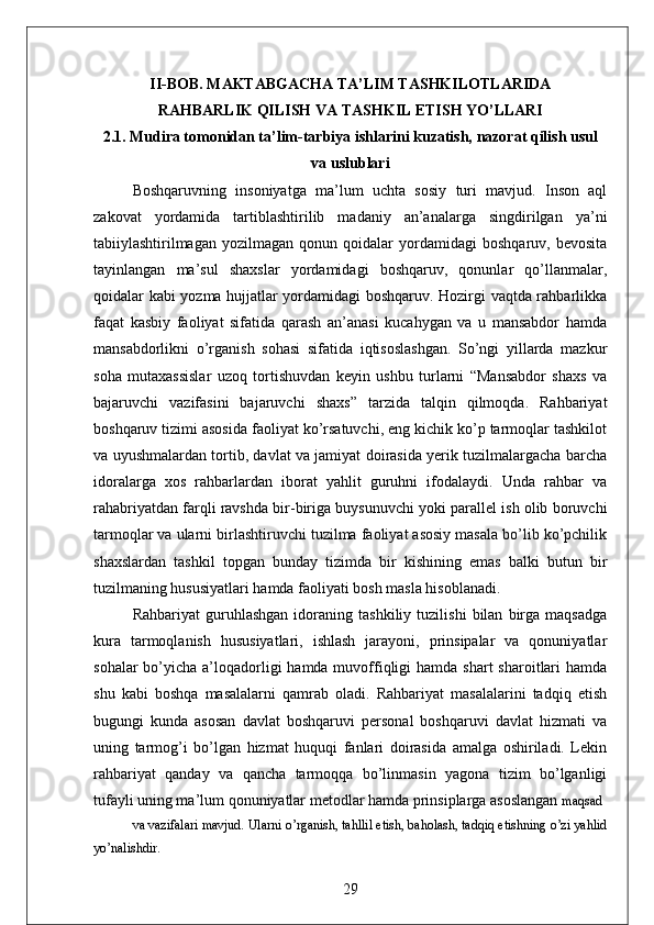 II-BOB.   MAKTABGACHA TA’LIM TASHKILOTLARIDA
RAHBARLIK QILISH VA TASHKIL ETISH YO’LLARI
2.1. Mudira tomonidan ta’lim-tarbiya ishlarini kuzatish, nazorat qilish usul
va uslublari
Boshqaruvning   insoniyatga   ma’lum   uchta   sosiy   turi   mavjud.   Inson   aql
zakovat   yordamida   tartiblashtirilib   madaniy   an’analarga   singdirilgan   ya’ni
tabiiylashtirilmagan   yozilmagan   qonun   qoidalar   yordamidagi   boshqaruv,   bevosita
tayinlangan   ma’sul   shaxslar   yordamidagi   boshqaruv,   qonunlar   qo’llanmalar,
qoidalar kabi yozma hujjatlar yordamidagi boshqaruv. Hozirgi vaqtda rahbarlikka
faqat   kasbiy   faoliyat   sifatida   qarash   an’anasi   kucahygan   va   u   mansabdor   hamda
mansabdorlikni   o’rganish   sohasi   sifatida   iqtisoslashgan.   So’ngi   yillarda   mazkur
soha   mutaxassislar   uzoq   tortishuvdan   keyin   ushbu   turlarni   “Mansabdor   shaxs   va
bajaruvchi   vazifasini   bajaruvchi   shaxs”   tarzida   talqin   qilmoqda.   Rahbariyat
boshqaruv tizimi asosida faoliyat ko’rsatuvchi, eng kichik ko’p tarmoqlar tashkilot
va uyushmalardan tortib, davlat va jamiyat doirasida yerik tuzilmalargacha barcha
idoralarga   xos   rahbarlardan   iborat   yahlit   guruhni   ifodalaydi.   Unda   rahbar   va
rahabriyatdan farqli ravshda bir-biriga buysunuvchi yoki parallel ish olib boruvchi
tarmoqlar va ularni birlashtiruvchi tuzilma faoliyat asosiy masala bo’lib ko’pchilik
shaxslardan   tashkil   topgan   bunday   tizimda   bir   kishining   emas   balki   butun   bir
tuzilmaning hususiyatlari hamda faoliyati bosh masla hisoblanadi. 
Rahbariyat   guruhlashgan   idoraning   tashkiliy   tuzilishi   bilan   birga   maqsadga
kura   tarmoqlanish   hususiyatlari,   ishlash   jarayoni,   prinsipalar   va   qonuniyatlar
sohalar  bo’yicha a’loqadorligi  hamda muvoffiqligi  hamda shart  sharoitlari  hamda
shu   kabi   boshqa   masalalarni   qamrab   oladi.   Rahbariyat   masalalarini   tadqiq   etish
bugungi   kunda   asosan   davlat   boshqaruvi   personal   boshqaruvi   davlat   hizmati   va
uning   tarmog’i   bo’lgan   hizmat   huquqi   fanlari   doirasida   amalga   oshiriladi.   Lekin
rahbariyat   qanday   va   qancha   tarmoqqa   bo’linmasin   yagona   tizim   bo’lganligi
tufayli uning ma’lum qonuniyatlar metodlar hamda prinsiplarga asoslangan  maqsad 
va vazifalari mavjud. Ularni o’rganish, tahllil etish, baholash, tadqiq etishning o’zi yahlid
yo’nalishdir. 
29