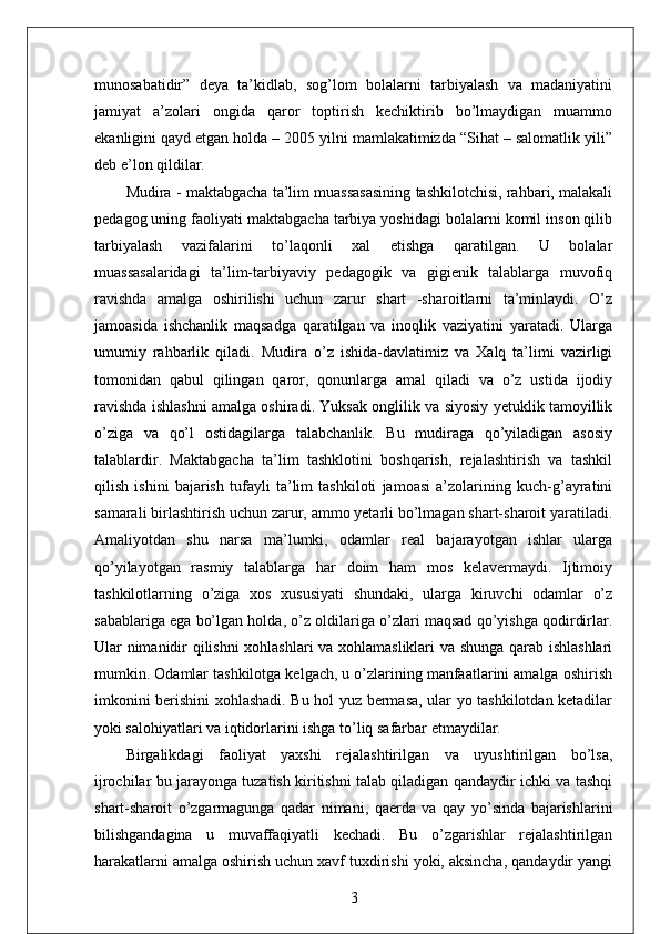 munosabatidir”   deya   ta’kidlab,   sog’lom   bolalarni   tarbiyalash   va   madaniyatini
jamiyat   a’zolari   ongida   qaror   toptirish   kechiktirib   bo’lmaydigan   muammo
ekanligini qayd etgan holda – 2005 yilni mamlakatimizda “Sihat – salomatlik yili”
deb e’lon qildilar. 
Mudira - maktabgacha ta’lim muassasasining tashkilotchisi, rahbari, malakali
pedagog uning faoliyati maktabgacha tarbiya yoshidagi bolalarni komil inson qilib
tarbiyalash   vazifalarini   to’laqonli   xal   etishga   qaratilgan.   U   bolalar
muassasalaridagi   ta’lim-tarbiyaviy   pedagogik   va   gigienik   talablarga   muvofiq
ravishda   amalga   oshirilishi   uchun   zarur   shart   -sharoitlarni   ta’minlaydi.   O’z
jamoasida   ishchanlik   maqsadga   qaratilgan   va   inoqlik   vaziyatini   yaratadi.   Ularga
umumiy   rahbarlik   qiladi.   Mudira   o’z   ishida-davlatimiz   va   Xalq   ta’limi   vazirligi
tomonidan   qabul   qilingan   qaror,   qonunlarga   amal   qiladi   va   o’z   ustida   ijodiy
ravishda ishlashni amalga oshiradi. Yuksak onglilik va siyosiy yetuklik tamoyillik
o’ziga   va   qo’l   ostidagilarga   talabchanlik.   Bu   mudiraga   qo’yiladigan   asosiy
talablardir.   Maktabgacha   ta’lim   tashklotini   boshqarish,   rejalashtirish   va   tashkil
qilish   ishini   bajarish   tufayli   ta’lim   tashkiloti   jamoasi   a’zolarining   kuch-g’ayratini
samarali birlashtirish uchun zarur, ammo yetarli bo’lmagan shart-sharoit yaratiladi.
Amaliyotdan   shu   narsa   ma’lumki,   odamlar   real   bajarayotgan   ishlar   ularga
qo’yilayotgan   rasmiy   talablarga   har   doim   ham   mos   kelavermaydi.   Ijtimoiy
tashkilotlarning   o’ziga   xos   xususiyati   shundaki,   ularga   kiruvchi   odamlar   o’z
sabablariga ega bo’lgan holda, o’z oldilariga o’zlari maqsad qo’yishga qodirdirlar.
Ular nimanidir qilishni xohlashlari va xohlamasliklari  va shunga qarab ishlashlari
mumkin. Odamlar tashkilotga kelgach, u o’zlarining manfaatlarini amalga oshirish
imkonini berishini xohlashadi. Bu hol yuz bermasa, ular yo tashkilotdan ketadilar
yoki salohiyatlari va iqtidorlarini ishga to’liq safarbar etmaydilar.
Birgalikdagi   faoliyat   yaxshi   rejalashtirilgan   va   uyushtirilgan   bo’lsa,
ijrochilar bu jarayonga tuzatish kiritishni talab qiladigan qandaydir ichki va tashqi
shart-sharoit   o’zgarmagunga   qadar   nimani,   qaerda   va   qay   yo’sinda   bajarishlarini
bilishgandagina   u   muvaffaqiyatli   kechadi.   Bu   o’zgarishlar   rejalashtirilgan
harakatlarni amalga oshirish uchun xavf tuxdirishi yoki, aksincha, qandaydir yangi
3 