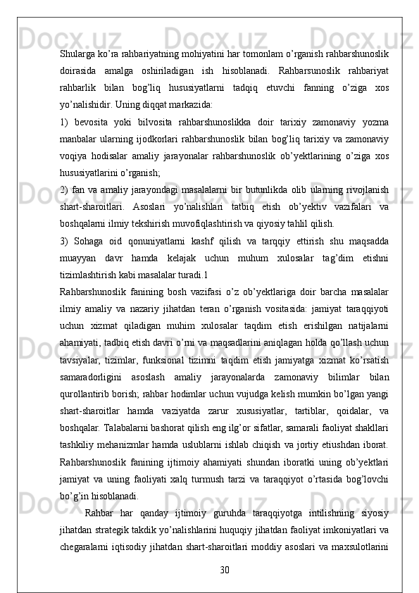 Shularga ko’ra rahbariyatning mohiyatini har tomonlam o’rganish rahbarshunoslik
doirasida   amalga   oshiriladigan   ish   hisoblanadi.   Rahbarsunoslik   rahbariyat
rahbarlik   bilan   bog’liq   hususiyatlarni   tadqiq   etuvchi   fanning   o’ziga   xos
yo’nalishidir. Uning diqqat markazida: 
1)   bevosita   yoki   bilvosita   rahbarshunoslikka   doir   tarixiy   zamonaviy   yozma
manbalar   ularning   ijodkorlari   rahbarshunoslik   bilan   bog’liq   tarixiy   va   zamonaviy
voqiya   hodisalar   amaliy   jarayonalar   rahbarshunoslik   ob’yektlarining   o’ziga   xos
hususiyatlarini o’rganish; 
2)   fan   va   amaliy   jarayondagi   masalalarni   bir   butunlikda   olib   ularning   rivojlanish
shart-sharoitlari.   Asoslari   yo’nalishlari   tatbiq   etish   ob’yektiv   vazifalari   va
boshqalarni ilmiy tekshirish muvofiqlashtirish va qiyosiy tahlil qilish. 
3)   Sohaga   oid   qonuniyatlarni   kashf   qilish   va   tarqqiy   ettirish   shu   maqsadda
muayyan   davr   hamda   kelajak   uchun   muhum   xulosalar   tag’dim   etishni
tizimlashtirish kabi masalalar turadi.1 
Rahbarshunoslik   fanining   bosh   vazifasi   o’z   ob’yektlariga   doir   barcha   masalalar
ilmiy   amaliy   va   nazariy   jihatdan   teran   o’rganish   vositasida:   jamiyat   taraqqiyoti
uchun   xizmat   qiladigan   muhim   xulosalar   taqdim   etish   erishilgan   natijalarni
ahamiyati, tadbiq etish davri o’rni va maqsadlarini aniqlagan holda qo’llash uchun
tavsiyalar,   tizimlar,   funksional   tizimni   taqdim   etish   jamiyatga   xizmat   ko’rsatish
samaradorligini   asoslash   amaliy   jarayonalarda   zamonaviy   bilimlar   bilan
qurollantirib borish; rahbar hodimlar uchun vujudga kelish mumkin bo’lgan yangi
shart-sharoitlar   hamda   vaziyatda   zarur   xususiyatlar,   tartiblar,   qoidalar,   va
boshqalar. Talabalarni bashorat qilish eng ilg’or sifatlar, samarali faoliyat shakllari
tashkiliy   mehanizmlar   hamda   uslublarni   ishlab   chiqish   va   jortiy   etiushdan   iborat.
Rahbarshunoslik   fanining   ijtimoiy   ahamiyati   shundan   iboratki   uning   ob’yektlari
jamiyat   va   uning   faoliyati   xalq   turmush   tarzi   va   taraqqiyot   o’rtasida   bog’lovchi
bo’g’in hisoblanadi. 
Rahbar   har   qanday   ijtimoiy   guruhda   taraqqiyotga   intilishning   siyosiy
jihatdan strategik takdik yo’nalishlarini huquqiy jihatdan faoliyat imkoniyatlari va
chegaralarni   iqtisodiy   jihatdan   shart-sharoitlari   moddiy   asoslari   va   maxsulotlarini
30 