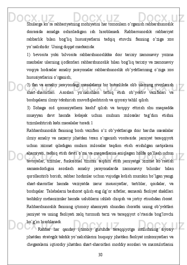 Shularga ko’ra rahbariyatning mohiyatini har tomonlam o’rganish rahbarshunoslik
doirasida   amalga   oshiriladigan   ish   hisoblanadi.   Rahbarsunoslik   rahbariyat
rahbarlik   bilan   bog’liq   hususiyatlarni   tadqiq   etuvchi   fanning   o’ziga   xos
yo’nalishidir. Uning diqqat markazida: 
1)   bevosita   yoki   bilvosita   rahbarshunoslikka   doir   tarixiy   zamonaviy   yozma
manbalar   ularning   ijodkorlari   rahbarshunoslik   bilan   bog’liq   tarixiy   va   zamonaviy
voqiya   hodisalar   amaliy   jarayonalar   rahbarshunoslik   ob’yektlarining   o’ziga   xos
hususiyatlarini o’rganish; 
2)   fan   va   amaliy   jarayondagi   masalalarni   bir   butunlikda   olib   ularning   rivojlanish
shart-sharoitlari.   Asoslari   yo’nalishlari   tatbiq   etish   ob’yektiv   vazifalari   va
boshqalarni ilmiy tekshirish muvofiqlashtirish va qiyosiy tahlil qilish. 
3)   Sohaga   oid   qonuniyatlarni   kashf   qilish   va   tarqqiy   ettirish   shu   maqsadda
muayyan   davr   hamda   kelajak   uchun   muhum   xulosalar   tag’dim   etishni
tizimlashtirish kabi masalalar turadi.1 
Rahbarshunoslik   fanining   bosh   vazifasi   o’z   ob’yektlariga   doir   barcha   masalalar
ilmiy   amaliy   va   nazariy   jihatdan   teran   o’rganish   vositasida:   jamiyat   taraqqiyoti
uchun   xizmat   qiladigan   muhim   xulosalar   taqdim   etish   erishilgan   natijalarni
ahamiyati, tadbiq etish davri o’rni va maqsadlarini aniqlagan holda qo’llash uchun
tavsiyalar,   tizimlar,   funksional   tizimni   taqdim   etish   jamiyatga   xizmat   ko’rsatish
samaradorligini   asoslash   amaliy   jarayonalarda   zamonaviy   bilimlar   bilan
qurollantirib borish; rahbar hodimlar uchun vujudga kelish mumkin bo’lgan yangi
shart-sharoitlar   hamda   vaziyatda   zarur   xususiyatlar,   tartiblar,   qoidalar,   va
boshqalar. Talabalarni bashorat qilish eng ilg’or sifatlar, samarali faoliyat shakllari
tashkiliy   mehanizmlar   hamda   uslublarni   ishlab   chiqish   va   jortiy   etiushdan   iborat.
Rahbarshunoslik   fanining   ijtimoiy   ahamiyati   shundan   iboratki   uning   ob’yektlari
jamiyat   va   uning   faoliyati   xalq   turmush   tarzi   va   taraqqiyot   o’rtasida   bog’lovchi
bo’g’in hisoblanadi. 
Rahbar   har   qanday   ijtimoiy   guruhda   taraqqiyotga   intilishning   siyosiy
jihatdan strategik takdik yo’nalishlarini huquqiy jihatdan faoliyat imkoniyatlari va
chegaralarni   iqtisodiy   jihatdan   shart-sharoitlari   moddiy   asoslari   va   maxsulotlarini
30
