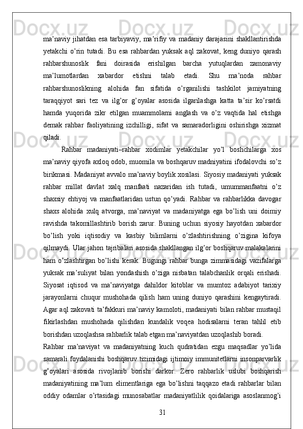 ma’naviy   jihatdan   esa   tarbiyaviy,   ma’rifiy   va   madaniy   darajasini   shakllantirishda
yetakchi   o’rin   tutadi.   Bu   esa   rahbardan   yuksak   aql   zakovat,   keng   duniyo   qarash
rahbarshunoslik   fani   doirasida   erishilgan   barcha   yutuqlardan   zamonaviy
ma’lumotlardan   xabardor   etishni   talab   etadi.   Shu   ma’noda   rahbar
rahbarshunoslikning   alohida   fan   sifatida   o’rganilishi   tashkilot   jamiyatning
taraqqiyot   sari   tez   va   ilg’or   g’oyalar   asosida   ilgarilashga   katta   ta’sir   ko’rsatdi
hamda   yuqorida   zikr   etilgan   muammolarni   anglash   va   o’z   vaqtida   hal   etishga
demak   rahbar   faoliyatining   izchilligi,   sifat   va   samaradorligini   oshirishga   xizmat
qiladi. 
Rahbar   madaniyati–rahbar   xodimlar   yetakchilar   yo’l   boshchilarga   xos
ma’naviy qiyofa axloq odob, muomila va boshqaruv madniyatini ifodalovchi so’z
birikmasi. Madaniyat avvalo ma’naviy boylik xosilasi. Siyosiy madaniyati yuksak
rahbar   millat   davlat   xalq   manfaati   nazaridan   ish   tutadi,   umummanfaatni   o’z
shaxsiy   ehtiyoj   va   manfaatlaridan   ustun   qo’yadi.   Rahbar   va   rahbarlikka   davogar
shaxs   alohida   xulq   atvorga,   ma’naviyat   va   madaniyatga   ega   bo’lish   uni   doimiy
ravishda   takomillashtirib   borish   zarur.   Buning   uchun   siyosiy   hayotdan   xabardor
bo’lish   yoki   iqtisodiy   va   kasbiy   bilimlarni   o’zlashtirishning   o’zigina   kifoya
qilmaydi. Ular jahon tajribalari asosida shakllangan ilg’or boshqaruv malakalarini
ham   o’zlashtirgan   bo’lishi   kerak.   Bugungi   rahbar   bunga   zimmasidagi   vazifalarga
yuksak   ma’suliyat   bilan   yondashish   o’ziga   nisbatan   talabchanlik   orqali   erishadi.
Siyosat   iqtisod   va   ma’naviyatga   dahildor   kitoblar   va   mumtoz   adabiyot   tarixiy
jarayonlarni   chuqur   mushohada   qilish   ham   uning   duniyo   qarashini   kengaytiradi.
Agar aql zakovati ta’fakkuri ma’naviy kamoloti, madaniyati bilan rahbar mustaqil
fikirlashdan   mushohada   qilishdan   kundalik   voqea   hodisalarni   teran   tahlil   etib
borishdan uzoqlashsa rahbarlik talab etgan ma’naviyatdan uzoqlashib boradi. 
Rahbar   ma’naviyat   va   madaniyatning   kuch   qudratidan   ezgu   maqsadlar   yo’lida
samarali foydalanishi boshqaruv tizimidagi ijtimoiy immunitetlarni insonparvarlik
g’oyalari   asosida   rivojlanib   borishi   darkor.   Zero   rahbarlik   uslubi   boshqarish
madaniyatining   ma’lum   elimentlariga   ega   bo’lishni   taqqazo   etadi   rahbarlar   bilan
oddiy   odamlar   o’rtasidagi   munosabatlar   madaniyatlilik   qoidalariga   asoslanmog’i
31 