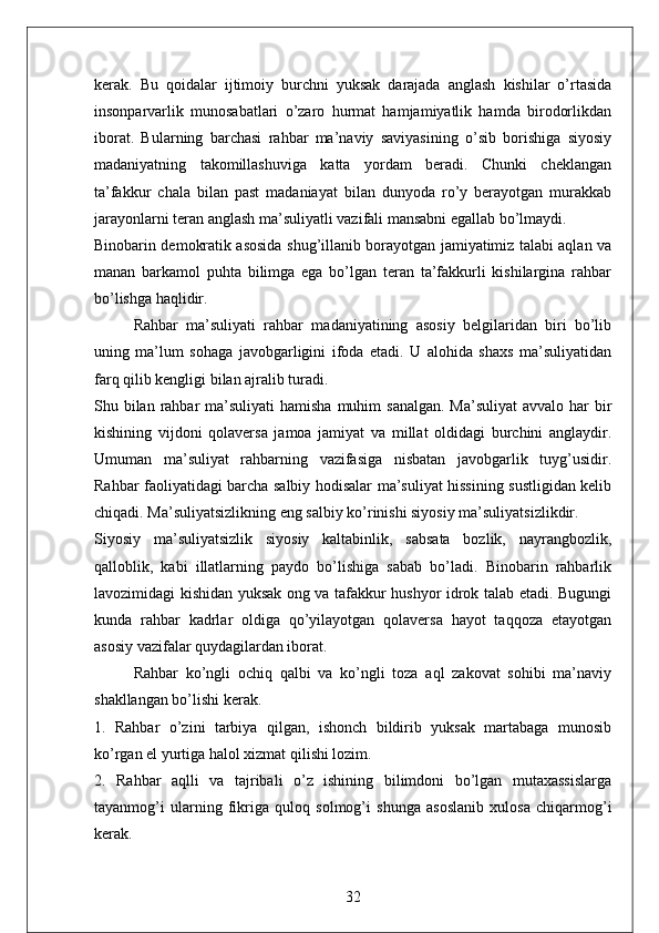 kerak.   Bu   qoidalar   ijtimoiy   burchni   yuksak   darajada   anglash   kishilar   o’rtasida
insonparvarlik   munosabatlari   o’zaro   hurmat   hamjamiyatlik   hamda   birodorlikdan
iborat.   Bularning   barchasi   rahbar   ma’naviy   saviyasining   o’sib   borishiga   siyosiy
madaniyatning   takomillashuviga   katta   yordam   beradi.   Chunki   cheklangan
ta’fakkur   chala   bilan   past   madaniayat   bilan   dunyoda   ro’y   berayotgan   murakkab
jarayonlarni teran anglash ma’suliyatli vazifali mansabni egallab bo’lmaydi. 
Binobarin demokratik asosida shug’illanib borayotgan jamiyatimiz talabi aqlan va
manan   barkamol   puhta   bilimga   ega   bo’lgan   teran   ta’fakkurli   kishilargina   rahbar
bo’lishga haqlidir. 
Rahbar   ma’suliyati   rahbar   madaniyatining   asosiy   belgilaridan   biri   bo’lib
uning   ma’lum   sohaga   javobgarligini   ifoda   etadi.   U   alohida   shaxs   ma’suliyatidan
farq qilib kengligi bilan ajralib turadi. 
Shu bilan  rahbar  ma’suliyati  hamisha  muhim  sanalgan. Ma’suliyat  avvalo har  bir
kishining   vijdoni   qolaversa   jamoa   jamiyat   va   millat   oldidagi   burchini   anglaydir.
Umuman   ma’suliyat   rahbarning   vazifasiga   nisbatan   javobgarlik   tuyg’usidir.
Rahbar faoliyatidagi barcha salbiy hodisalar ma’suliyat hissining sustligidan kelib
chiqadi. Ma’suliyatsizlikning eng salbiy ko’rinishi siyosiy ma’suliyatsizlikdir. 
Siyosiy   ma’suliyatsizlik   siyosiy   kaltabinlik,   sabsata   bozlik,   nayrangbozlik,
qalloblik,   kabi   illatlarning   paydo   bo’lishiga   sabab   bo’ladi.   Binobarin   rahbarlik
lavozimidagi kishidan yuksak ong va tafakkur hushyor idrok talab etadi. Bugungi
kunda   rahbar   kadrlar   oldiga   qo’yilayotgan   qolaversa   hayot   taqqoza   etayotgan
asosiy vazifalar quydagilardan iborat. 
Rahbar   ko’ngli   ochiq   qalbi   va   ko’ngli   toza   aql   zakovat   sohibi   ma’naviy
shakllangan bo’lishi kerak. 
1.   Rahbar   o’zini   tarbiya   qilgan,   ishonch   bildirib   yuksak   martabaga   munosib
ko’rgan el yurtiga halol xizmat qilishi lozim. 
2.   Rahbar   aqlli   va   tajribali   o’z   ishining   bilimdoni   bo’lgan   mutaxassislarga
tayanmog’i   ularning   fikriga   quloq   solmog’i   shunga   asoslanib   xulosa   chiqarmog’i
kerak. 
32 