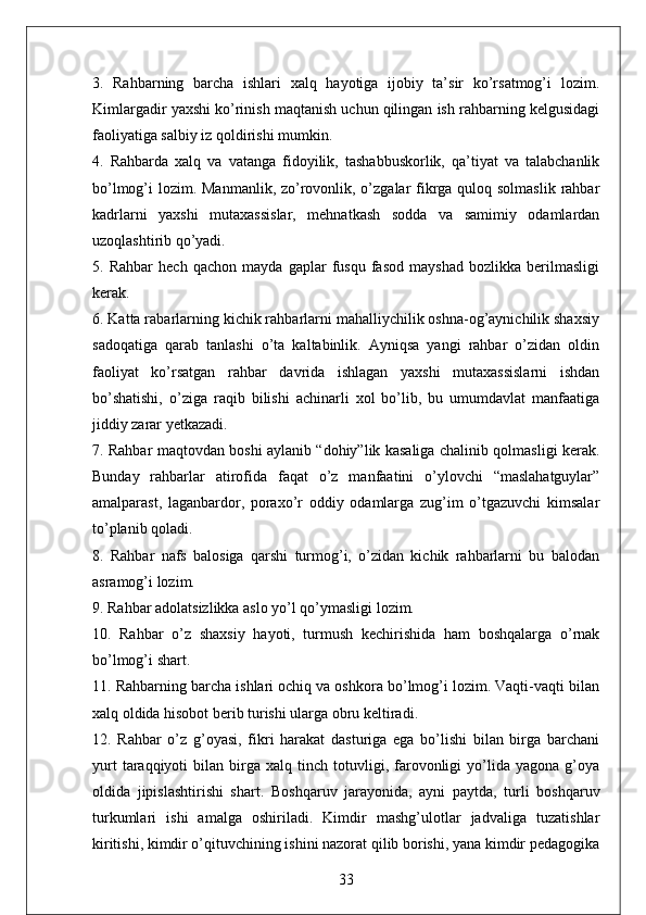 3.   Rahbarning   barcha   ishlari   xalq   hayotiga   ijobiy   ta’sir   ko’rsatmog’i   lozim.
Kimlargadir yaxshi ko’rinish maqtanish uchun qilingan ish rahbarning kelgusidagi
faoliyatiga salbiy iz qoldirishi mumkin. 
4.   Rahbarda   xalq   va   vatanga   fidoyilik,   tashabbuskorlik,   qa’tiyat   va   talabchanlik
bo’lmog’i lozim. Manmanlik, zo’rovonlik, o’zgalar fikrga quloq solmaslik rahbar
kadrlarni   yaxshi   mutaxassislar,   mehnatkash   sodda   va   samimiy   odamlardan
uzoqlashtirib qo’yadi. 
5.   Rahbar   hech   qachon   mayda   gaplar   fusqu   fasod   mayshad   bozlikka   berilmasligi
kerak. 
6. Katta rabarlarning kichik rahbarlarni mahalliychilik oshna-og’aynichilik shaxsiy
sadoqatiga   qarab   tanlashi   o’ta   kaltabinlik.   Ayniqsa   yangi   rahbar   o’zidan   oldin
faoliyat   ko’rsatgan   rahbar   davrida   ishlagan   yaxshi   mutaxassislarni   ishdan
bo’shatishi,   o’ziga   raqib   bilishi   achinarli   xol   bo’lib,   bu   umumdavlat   manfaatiga
jiddiy zarar yetkazadi. 
7. Rahbar maqtovdan boshi aylanib “dohiy”lik kasaliga chalinib qolmasligi kerak.
Bunday   rahbarlar   atirofida   faqat   o’z   manfaatini   o’ylovchi   “maslahatguylar”
amalparast,   laganbardor,   poraxo’r   oddiy   odamlarga   zug’im   o’tgazuvchi   kimsalar
to’planib qoladi. 
8.   Rahbar   nafs   balosiga   qarshi   turmog’i,   o’zidan   kichik   rahbarlarni   bu   balodan
asramog’i lozim. 
9. Rahbar adolatsizlikka aslo yo’l qo’ymasligi lozim. 
10.   Rahbar   o’z   shaxsiy   hayoti,   turmush   kechirishida   ham   boshqalarga   o’rnak
bo’lmog’i shart. 
11. Rahbarning barcha ishlari ochiq va oshkora bo’lmog’i lozim. Vaqti-vaqti bilan
xalq oldida hisobot berib turishi ularga obru keltiradi. 
12.   Rahbar   o’z   g’oyasi,   fikri   harakat   dasturiga   ega   bo’lishi   bilan   birga   barchani
yurt   taraqqiyoti   bilan  birga   xalq  tinch   totuvligi,   farovonligi   yo’lida  yagona   g’oya
oldida   jipislashtirishi   shart.   Boshqaruv   jarayonida,   ayni   paytda,   turli   boshqaruv
turkumlari   ishi   amalga   oshiriladi.   Kimdir   mashg’ulotlar   jadvaliga   tuzatishlar
kiritishi, kimdir o’qituvchining ishini nazorat qilib borishi, yana kimdir pedagogika
33