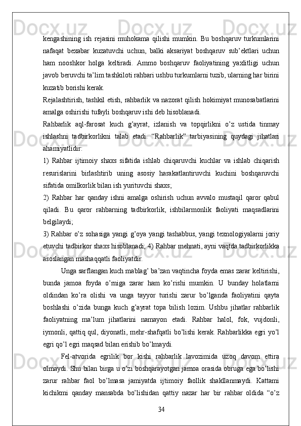 kengashining   ish   rejasini   muhokama   qilishi   mumkin.   Bu   boshqaruv   turkumlarini
nafaqat   bexabar   kuzatuvchi   uchun,   balki   aksariyat   boshqaruv   sub’ektlari   uchun
ham   nooshkor   holga   keltiradi.   Ammo   boshqaruv   faoliyatining   yaxlitligi   uchun
javob beruvchi ta’lim tashkiloti rahbari ushbu turkumlarni tuzib, ularning har birini
kuzatib borishi kerak.
Rejalashtirish, tashkil etish, rahbarlik va nazorat qilish hokimiyat munosabatlarini
amalga oshirishi tufayli boshqaruv ishi deb hisoblanadi.
Rahbarlik   aql-farosat   kuch   g’ayrat,   izlanish   va   topqirlikni   o’z   ustida   tinmay
ishlashni   tadbirkorlikni   talab   etadi.   “Rahbarlik”   tarbiyasining   quydagi   jihatlari
ahamiyatlidir: 
1)   Rahbar   ijtimoiy   shaxs   sifatida   ishlab   chiqaruvchi   kuchlar   va   ishlab   chiqarish
resurislarini   birlashtirib   uning   asosiy   harakatlantiruvchi   kuchini   boshqaruvchi
sifatida omilkorlik bilan ish yurituvchi shaxs; 
2)   Rahbar   har   qanday   ishni   amalga   oshirish   uchun   avvalo   mustaqil   qaror   qabul
qiladi.   Bu   qaror   rahbarning   tadbirkorlik,   ishbilarmonlik   faoliyati   maqsadlarini
belgilaydi; 
3) Rahbar  o’z sohasiga  yangi g’oya yangi tashabbus, yangi texnologiyalarni joriy
etuvchi tadbirkor shaxs hisoblanadi; 4) Rahbar mehnati, ayni vaqtda tadbirkorlikka
asoslangan mashaqqatli faoliyatdir. 
Unga sarflangan kuch mablag’ ba’zan vaqtincha foyda emas zarar keltirishi,
bunda   jamoa   foyda   o’rniga   zarar   ham   ko’rishi   mumkin.   U   bunday   holatlarni
oldindan   ko’ra   olishi   va   unga   tayyor   turishi   zarur   bo’lganda   faoliyatini   qayta
boshlashi   o’zida   bunga   kuch   g’ayrat   topa   bilish   lozim.   Ushbu   jihatlar   rahbarlik
faoliyatning   ma’lum   jihatlarini   namayon   etadi.   Rahbar   halol,   fok,   vujdonli,
iymonli, qattiq qul, diyonatli, mehr-shafqatli  bo’lishi kerak. Rahbarlikka egri yo’l
egri qo’l egri maqsad bilan erishib bo’lmaydi. 
Fel-atvorida   egrilik   bor   kishi   rahbarlik   lavozimida   uzoq   davom   ettira
olmaydi. Shu bilan birga u o’zi boshqarayotgan jamoa orasida obruga ega bo’lishi
zarur   rahbar   faol   bo’lmasa   jamiyatda   ijtimoiy   faollik   shakllanmaydi.   Kattami
kichikmi   qanday   mansabda   bo’lishidan   qattiy   nazar   har   bir   rahbar   oldida   “o’z
34