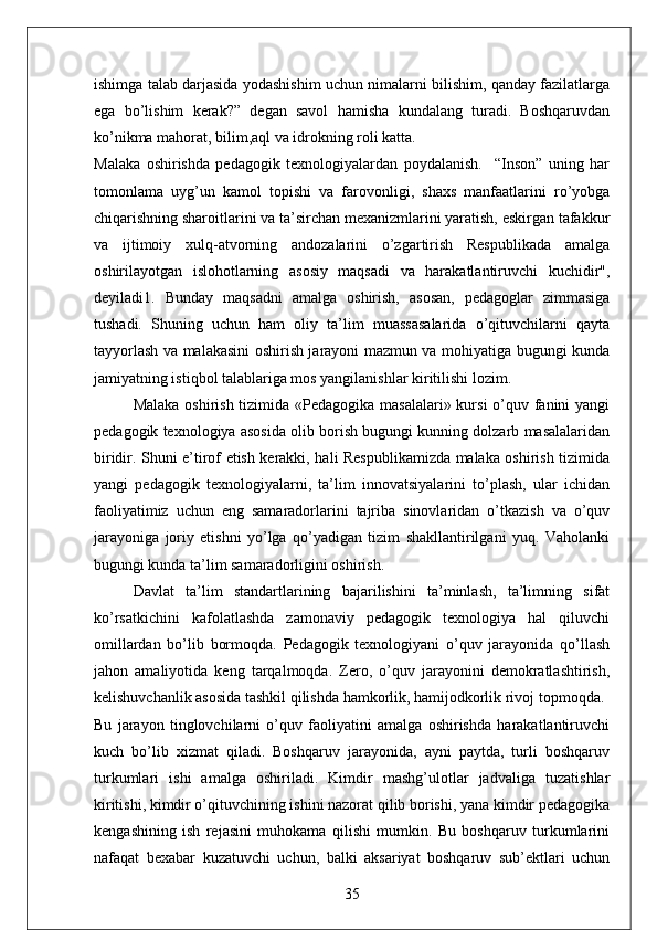 ishimga talab darjasida yodashishim uchun nimalarni bilishim, qanday fazilatlarga
ega   bo’lishim   kerak?”   degan   savol   hamisha   kundalang   turadi.   Boshqaruvdan
ko’nikma mahorat, bilim,aql va idrokning roli katta. 
Malaka   oshirishda   pedagogik   texnologiyalardan   poydalanish.     “Inson”   uning   har
tomonlama   uyg’un   kamol   topishi   va   farovonligi,   shaxs   manfaatlarini   ro’yobga
chiqarishning sharoitlarini va ta’sirchan mexanizmlarini yaratish, eskirgan tafakkur
va   ijtimoiy   xulq-atvorning   andozalarini   o’zgartirish   Respublikada   amalga
oshirilayotgan   islohotlarning   asosiy   maqsadi   va   harakatlantiruvchi   kuchidir",
deyiladi1.   Bunday   maqsadni   amalga   oshirish,   asosan,   pedagoglar   zimmasiga
tushadi.   Shuning   uchun   ham   oliy   ta’lim   muassasalarida   o’qituvchilarni   qayta
tayyorlash va malakasini oshirish jarayoni mazmun va mohiyatiga bugungi kunda
jamiyatning istiqbol talablariga mos yangilanishlar kiritilishi lozim. 
Malaka oshirish tizimida «Pedagogika masalalari» kursi  o’quv fanini  yangi
pedagogik texnologiya asosida olib borish bugungi kunning dolzarb masalalaridan
biridir. Shuni e’tirof etish kerakki, hali Respublikamizda malaka oshirish tizimida
yangi   pedagogik   texnologiyalarni,   ta’lim   innovatsiyalarini   to’plash,   ular   ichidan
faoliyatimiz   uchun   eng   samaradorlarini   tajriba   sinovlaridan   o’tkazish   va   o’quv
jarayoniga   joriy   etishni   yo’lga   qo’yadigan   tizim   shakllantirilgani   yuq.   Vaholanki
bugungi kunda ta’lim samaradorligini oshirish. 
Davlat   ta’lim   standartlarining   bajarilishini   ta’minlash,   ta’limning   sifat
ko’rsatkichini   kafolatlashda   zamonaviy   pedagogik   texnologiya   hal   qiluvchi
omillardan   bo’lib   bormoqda.   Pedagogik   texnologiyani   o’quv   jarayonida   qo’llash
jahon   amaliyotida   keng   tarqalmoqda.   Zero,   o’quv   jarayonini   demokratlashtirish,
kelishuvchanlik asosida tashkil qilishda hamkorlik, hamijodkorlik rivoj topmoqda. 
Bu   jarayon   tinglovchilarni   o’quv   faoliyatini   amalga   oshirishda   harakatlantiruvchi
kuch   bo’lib   xizmat   qiladi.   Boshqaruv   jarayonida,   ayni   paytda,   turli   boshqaruv
turkumlari   ishi   amalga   oshiriladi.   Kimdir   mashg’ulotlar   jadvaliga   tuzatishlar
kiritishi, kimdir o’qituvchining ishini nazorat qilib borishi, yana kimdir pedagogika
kengashining   ish   rejasini   muhokama   qilishi   mumkin.   Bu   boshqaruv   turkumlarini
nafaqat   bexabar   kuzatuvchi   uchun,   balki   aksariyat   boshqaruv   sub’ektlari   uchun
35