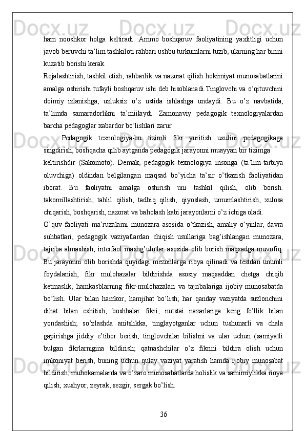 ham   nooshkor   holga   keltiradi.   Ammo   boshqaruv   faoliyatining   yaxlitligi   uchun
javob beruvchi ta’lim tashkiloti rahbari ushbu turkumlarni tuzib, ularning har birini
kuzatib borishi kerak.
Rejalashtirish, tashkil etish, rahbarlik va nazorat qilish hokimiyat munosabatlarini
amalga oshirishi tufayli boshqaruv ishi deb hisoblanadi.Tinglovchi va o’qituvchini
doimiy   izlanishga,   uzluksiz   o’z   ustida   ishlashga   undaydi.   Bu   o’z   navbatida,
ta’limda   samaradorlikni   ta’miilaydi.   Zamonaviy   pedagogik   texnologiyalardan
barcha pedagoglar xabardor bo’lishlari zarur. 
Pedagogik   texnologiya-bu   tizimli   fikr   yuritish   usulini   pedagogikaga
singdirish, boshqacha qilib aytganda pedagogik jarayonni muayyan bir tizimga 
keltirishdir   (Sakomoto).   Demak,   pedagogik   texnologiya   insonga   (ta’lim-tarbiya
oluvchiga)   oldindan   belgilangan   maqsad   bo’yicha   ta’sir   o’tkazish   faoliyatidan
iborat.   Bu   faoliyatni   amalga   oshirish   uni   tashkil   qilish,   olib   borish.
takomillashtirish,   tahlil   qilish,   tadbiq   qilish,   qiyoslash,   umumlashtirish,   xulosa
chiqarish, boshqarish, nazorat va baholash kabi jarayonlarni o’z ichiga oladi. 
O’quv   faoliyati   ma’ruzalarni   munozara   asosida   o’tkazish,   amaliy   o’yinlar,   davra
suhbatlari,   pedagogik   vaziyatlardan   chiqish   usullariga   bag’ishlangan   munozara,
tajriba   almashish,   interfaol   mashg’ulotlar   asosida   olib   borish   maqsadga   muvofiq.
Bu  jarayonni   olib  borishda   quyidagi   mezonlarga  rioya  qilinadi   va  testdan  unumli
foydalanish,   fikr   mulohazalar   bildirishda   asosiy   maqsaddan   chetga   chiqib
ketmaslik;   hamkasblarning   fikr-mulohazalari   va   tajribalariga   ijobiy   munosabatda
bo’lish.   Ular   bilan   hamkor,   hamjihat   bo’lish;   har   qanday   vaziyatda   suzlonchini
dihat   bilan   eshitish,   boshhalar   fikri,   nutstai   nazarlariga   keng   fe’llik   bilan
yondashish;   so’zlashda   anitslikka,   tinglayotganlar   uchun   tushunarli   va   chala
gapirishga   jiddiy   e’tibor   berish;   tinglovchilar   bilishni   va   ular   uchun   (samiyatli
bulgan   fikrlarnigina   bildirish;   qatnashchilar   o’z   fikrini   bildira   olish   uchun
imkoniyat   berish,   buning   uchun   qulay   vaziyat   yaratish   hamda   ijobiy   munosabat
bildirish; muhokamalarda va o’zaro munosabatlarda holislik va samimiylikka rioya
qilish; xushyor, zeyrak, sezgir, sergak bo’lish. 
36 