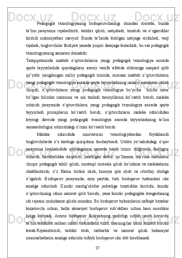 Pedagogik   texnologiyaning   boshqaruvchanligi   shundan   iboratki,   bunda
ta’lim   jarayonini   rejalashtirib,   tashhis   qilish,   natijalash,   tuzatish   va   o’zgarishlar
kiritish   imkoniyatlari   mavjud.   Bunda   ta’limda   kutilgan   natijaga   erishiladi,   vaqt
tejaladi, tinglovchilar faoliyati yanada yuqori darajaga kutariladi, bu esa pedagogik
texnologiyaning samarasi demakdir. 
Tadqiqotimizda   maktab   o’qituvchilarini   yangi   pedagogik   texnologiya   asosida
qayta   tayyorlashda   quyidagilarni   asosiy   vazifa   sifatida   oldimizga   maqsad   qilib
qo’ydik:   yangilangan   milliy   pedagogik   tizimda,   xususan   maktab   o’qituvchilarini
yangi pedagogik texnologiya asosida qayta tayyorlashning nazariy asoslarini ishlab
chiqish;   o’qituvchilarni   yangi   pedagogik   texnologiya   bo’yicha     bilishi   zarur
bo’lgan   bilimlar   mazmuni   va   uni   tanlash   tamoyillarini   ko’rsatib   berish,   malaka
oshirish   jarayonida   o’qituvchilarni   yangi   pedagogik   texnologiya   asosida   qayta
tayyorlash   prinsiplarini   ko’rsatib   berish;   o’qituvchilarni   malaka   oshirishdan
keyingi   davrida   yangi   pedagogik   texnologiya   asosida   tayyorlashning   ta’lim
samaradorligini oshirishdagi o’rnini ko’rsatib berish. 
Malaka   oshirishda   innovatsion   texnologiyalardan   foydalanish
tinglovchilarda   o’z   kasbiga   qiziqishini   kuchaytiradi.   Ushbu   yo’nalishdagi   o’quv
jarayonini   loyihalashda   quyidagilarni   nazarda   tutish   lozim:   tinglovchi   faolligini
oshirish;   hamkorlikka   chiqarish;   yaratilgan   dastur,   qo’llanma,   ma’ruza   matnlarini
chuqur   pedagogik   tahlil   qilish;   mustaqil   mutoala   qilish   ko’nikma   va   malakalarini
shakllantirish;   o’z   fikrini   bildira   olish,   himoya   qila   olish   va   isbotlay   olishga
o’rgatish.   Boshqaruv   jarayonida,   ayni   paytda,   turli   boshqaruv   turkumlari   ishi
amalga   oshiriladi.   Kimdir   mashg’ulotlar   jadvaliga   tuzatishlar   kiritishi,   kimdir
o’qituvchining   ishini   nazorat   qilib   borishi,   yana   kimdir   pedagogika   kengashining
ish rejasini muhokama qilishi mumkin. Bu boshqaruv turkumlarini nafaqat bexabar
kuzatuvchi   uchun,   balki   aksariyat   boshqaruv   sub’ektlari   uchun   ham   nooshkor
holga   keltiradi.   Ammo   boshqaruv   faoliyatining   yaxlitligi   uchun   javob   beruvchi
ta’lim tashkiloti rahbari ushbu turkumlarni tuzib, ularning har birini kuzatib borishi
kerak.Rejalashtirish,   tashkil   etish,   rahbarlik   va   nazorat   qilish   hokimiyat
munosabatlarini amalga oshirishi tufayli boshqaruv ishi deb hisoblanadi.
37 