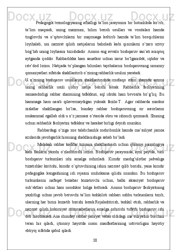 Pedagogik texnologiyaning afzalligi ta’lim jarayonini bir butunlikda ko’rib,
ta’lim   maqsadi,   uning   mazmuni,   bilim   berish   usullari   va   vositalari   hamda
tinglovchi   va   o’qituvchilarni   bir   majmuaga   keltirib   hamda   ta’lim   bosqichlarini
loyihalab,   uni   nazorat   qilish   natijalarini   baholash   kabi   qisimlarni   o’zaro   uzviy
bog’lab uning loyhasini tuzishdadir. Ammo eng avvalo boshqaruv san’ati aniqroq
aytganda   ijoddir.   Rahbarlikka   ham   sanatkor   uchun   zarur   bo’lganidek,   iqtidor   va
iste’dod   lozim.   Natijada   to’plangan   bilimlari   tajribalarini   boshqaruvning   umumiy
qonuniyatlari sifatida shakllantirib o’zining rahbarlik usulini yaratadi. 
U   o’zining   boshqaruv   ususllarini   shakllantirishda   mutlaqo   erkin   shaxsdir   ammo
uning   rahbarlik   usuli   ijobiy   natija   berishi   kerak.   Rahbarlik   faoliyatining
samaradorligi   rahbar   shaxsining   tafakkuri,   aql   idroki   ham   bevosita   bo’g’liq.   Bu
hammaga   ham   nasib   qilavermaydigan   yuksak   fazila-T.:   Agar   rahbarda   maskur
xislatlar   shakllangan   bo’lsa,   bunday   rahbar   boshqaruvning   sir   asrorlarini
mukammal egallab oldi u o’z jamoasi o’rtasida obru va ishonch qozonadi. Shuning
uchun rahbarlik faoliyatini tafakkur va harakat birligi deyish mumkin.
  Rahbardagi   o’ziga   xos   talabchanlik   mehribonlik   hamda   ma’suliyat   jamoa
azolarida javobgarlik hissining shakllanishiga sabab bo’ladi.
  Malakali   rahbar   kadrlar   tizimini   shakllantirish   uchun   ijtimoiy   psixologiya
kabi fanlarni  yaxshi  o’zlashtirishi  lozim. Boshqaruv jarayonida, ayni  paytda, turli
boshqaruv   turkumlari   ishi   amalga   oshiriladi.   Kimdir   mashg’ulotlar   jadvaliga
tuzatishlar kiritishi, kimdir o’qituvchining ishini nazorat qilib borishi, yana kimdir
pedagogika   kengashining   ish   rejasini   muhokama   qilishi   mumkin.   Bu   boshqaruv
turkumlarini   nafaqat   bexabar   kuzatuvchi   uchun,   balki   aksariyat   boshqaruv
sub’ektlari   uchun   ham   nooshkor   holga   keltiradi.   Ammo   boshqaruv   faoliyatining
yaxlitligi   uchun   javob   beruvchi   ta’lim   tashkiloti   rahbari   ushbu   turkumlarni   tuzib,
ularning   har   birini   kuzatib   borishi   kerak.Rejalashtirish,   tashkil   etish,   rahbarlik   va
nazorat   qilish   hokimiyat   munosabatlarini   amalga   oshirishi   tufayli   boshqaruv   ishi
deb hisoblanadi.Ana shunday rahbar jamiyat vatan oldidagi ma’suliyatini burchini
teran   his   qiladi,   ijtimoiy   hayotda   inson   manfaatlarining   ustivorligini   hayotiy
ehtiyoj sifatida qabul qiladi.
38 