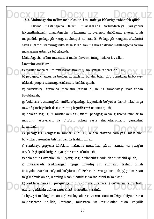 2.2. Maktabgacha ta’lim tashkiloti ta’lim- tarbiya ishlariga rahbarlik qilish
Davlat   maktabgacha   ta’lim   muassasasida   ta’lim-tarbiya   jarayonini
takomillashtirish,   maktabgacha   ta’limning   innovatsion   shakllarim   rivojiantirish
maqsadida   pedagogik   kengash   faoliyat   ko’rsatadi.   Pedagogik   kengash   a’zolarini
saylash tartibi va uning vakolatiga kiradigan masalalar davlat maktabgacha ta’lim
muassasasi ustavida belgilanadi. 
Maktabgacha ta’lim muassasasi mudiri lavozimining malaka tavsiflari 
Lavozim vazifalari: 
a) maktabgacha ta’lim muassasasi umumiy faoliyatiga rahbarlik qilish; 
b) pedagogik jamoa va boshqa xodimlarni bolalar bilan olib boradigan tarbiyaviy
ishlarda yuqori samaraga erishishini tashkil qilish; 
v)   tarbiyaviy   jarayonda   mehnatni   tashkil   qilishning   zamonaviy   shakllaridan
foydalanish; 
g)   bolalarni   boshlang’ich   sinfda   o’qitishga   tayyorlash   bo’yicha   davlat   talablariga
muvofiq tarbiyalash dasturlarining bajarilishini nazorat qilish; 
d)   bolalar   sog’lig’ini   mustahkamlash,   ularni   pedagogika   va   gigiyena   talablariga
muvofiq   tarbiyalash   va   o’qitish   uchun   zarur   shart-sharoitlarni   yaratishni
ta’minlash; 
e)   pedagogik   kengashga   rahbarlik   qilish,   oilada   farzand   tarbiyasi   masalalari
bo’yicha ota-onalar bilan ishlashni tashkil qilish; 
j)   sanitariya-gigiyena   talablari,   mehnatni   muhofaza   qilish,   texnika   va   yong’in
xavfsizligi qoidalariga rioya qilinishini ta’minlash; 
z) bolalarning ovqatlanishini, yozgi sog’lomlashtirish tadbirlarini tashkil qilish, 
i)   muassasada   tasdiqlangan   rejaga   muvofiq   ish   yuritishni   tashkil   qilish
tarbiyalanuvchilar   ro’yxati   bo’yicha   to’ldirilishini   amalga   oshirish;   y)   jihozlardan
to’g’ri foydalanish, ularning hisobini yuritish va saqlashni ta’minlash; 
k)   kadrlarni   tanlash,   joy-joyiga   to’g’ri   (optimal,   samarali)   qo’yishni   ta’minlash,
ularning ishlashi uchun zarur shart- sharoitlar yaratish; 
1) byudjet mablag’laridan oqilona foydalanish va muassasa mulkiga ehtiyotkorona
munosabatda   bo’Iish,   korxona,   muassasa   va   tashkilotlar   bilan   xo’jalik
39 