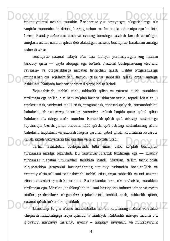 imkoniyatlarni   ochishi   mumkin.   Boshqaruv   yuz   berayotgan   o’zgarishlarga   o’z
vaqtida   munosabat   bildirishi,   buning   uchun   esa   bu   haqda   axborotga   ega   bo’lishi
lozim.   Bunday   axborotni   olish   va   ishning   borishiga   tuzatish   kiritish   zarurligini
aniqlash uchun nazorat qilish deb ataladigan maxsus boshqaruv harakatini amalga
oshirish zarur.
Boshqaruv   nazorat   tufayli   o’zi   usiz   faoliyat   yuritmaydigan   eng   muhim
tarkibiy   qism   —   qayta   aloqaga   ega   bo’ladi.   Nazorat   boshqaruvning   «ko’zini
ravshan»   va   o’zgarishlarga   nisbatan   ta’sirchan   qiladi.   Ushbu   o’zgarishlarga
munosabat   esa   rejalashtirish,   tashkil   etish   va   rahbarlik   qilish   orqali   amalga
oshiriladi. Natijada boshqaruv davrasi yopiq holga keladi.
Rejalashtirish,   tashkil   etish,   rahbarlik   qilish   va   nazorat   qilish   murakkab
tuzilmaga ega bo’lib, o’zi ham ko’plab boshqa ishlardan tashkil topadi. Masalan, u
rejalashtirish,   vaziyatni   tahlil   etish,   prognozlash,   maqsad   qo’yish,   samaradorlikni
baholash,   ish   rejasining   biron-bir   variantini   tanlash   haqida   qaror   qabul   qilish
kabilarni   o’z   ichiga   olishi   mumkin.   Rahbarlik   qilish   qo’l   ostidagi   xodimlarga
topshiriqlar   berish,   jamoa   ahvolini   tahlil   qilish,   qo’l   ostidagi   xodimlarning   ishini
baholash, taqdirlash va jazolash haqida qarorlar qabul qilish, xodimlarni xabardor
qilish, nizoli vaziyatlarni hal qilishni va h. k. ko’zda tutadi.
Ta’lim   tashkilotini   boshqarishda   bitta   emas,   balki   ko’plab   boshqaruv
turkumlari   amalga   oshiriladi.   Bu   turkumlar   ierarxik   tuzilmaga   ega   —   xususiy
turkumlar   nisbatan   umumiylari   tarkibiga   kiradi.   Masalan,   ta’lim   tashkilotida
o’quv-tarbiya   jarayonini   boshqarishning   umumiy   turkumida   boshlanQich   va
umumiy   o’rta   ta’limni   rejalashtirish,   tashkil   etish,   unga   rahbarlik   va   uni   nazorat
etish   turkumlari   ajratib   ko’rsatiladi.   Bu   turkumlar   ham,   o’z   navbatida,   murakkab
tuzilmaga ega. Masalan, boshlang’ich ta’limni boshqarish turkumi ichida va ayrim
sinflar,   predmetlarni   o’rganishni   rejalashtirish,   tashkil   etish,   rahbarlik   qilish,
nazorat qilish turkumlari ajratiladi.
Jamoadagi   to’g’ri   o’zaro   munosabatlar   har   bir   xodimning   mehnat   va   ishlab
chiqarish   intizomligiga   rioya   qilishni   ta’minlaydi.   Rahbarlik   mavqei   mudira   o’z
g’oyaviy,   ma’naviy   ma’rifiy,   siyosiy   –   huquqiy   saviyasini   va   mintaqaviylik
4