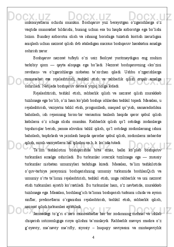 imkoniyatlarni   ochishi   mumkin.   Boshqaruv   yuz   berayotgan   o’zgarishlarga   o’z
vaqtida   munosabat   bildirishi,   buning   uchun   esa   bu   haqda   axborotga   ega   bo’lishi
lozim.   Bunday   axborotni   olish   va   ishning   borishiga   tuzatish   kiritish   zarurligini
aniqlash uchun nazorat qilish deb ataladigan maxsus boshqaruv harakatini amalga
oshirish zarur.
Boshqaruv   nazorat   tufayli   o’zi   usiz   faoliyat   yuritmaydigan   eng   muhim
tarkibiy   qism   —   qayta   aloqaga   ega   bo’ladi.   Nazorat   boshqaruvning   «ko’zini
ravshan»   va   o’zgarishlarga   nisbatan   ta’sirchan   qiladi.   Ushbu   o’zgarishlarga
munosabat   esa   rejalashtirish,   tashkil   etish   va   rahbarlik   qilish   orqali   amalga
oshiriladi. Natijada boshqaruv davrasi yopiq holga keladi.
Rejalashtirish,   tashkil   etish,   rahbarlik   qilish   va   nazorat   qilish   murakkab
tuzilmaga ega bo’lib, o’zi ham ko’plab boshqa ishlardan tashkil topadi. Masalan, u
rejalashtirish,   vaziyatni   tahlil   etish,   prognozlash,   maqsad   qo’yish,   samaradorlikni
baholash,   ish   rejasining   biron-bir   variantini   tanlash   haqida   qaror   qabul   qilish
kabilarni   o’z   ichiga   olishi   mumkin.   Rahbarlik   qilish   qo’l   ostidagi   xodimlarga
topshiriqlar   berish,   jamoa   ahvolini   tahlil   qilish,   qo’l   ostidagi   xodimlarning   ishini
baholash, taqdirlash va jazolash haqida qarorlar qabul qilish, xodimlarni xabardor
qilish, nizoli vaziyatlarni hal qilishni va h. k. ko’zda tutadi.
Ta’lim   tashkilotini   boshqarishda   bitta   emas,   balki   ko’plab   boshqaruv
turkumlari   amalga   oshiriladi.   Bu   turkumlar   ierarxik   tuzilmaga   ega   —   xususiy
turkumlar   nisbatan   umumiylari   tarkibiga   kiradi.   Masalan,   ta’lim   tashkilotida
o’quv-tarbiya   jarayonini   boshqarishning   umumiy   turkumida   boshlanQich   va
umumiy   o’rta   ta’limni   rejalashtirish,   tashkil   etish,   unga   rahbarlik   va   uni   nazorat
etish   turkumlari   ajratib   ko’rsatiladi.   Bu   turkumlar   ham,   o’z   navbatida,   murakkab
tuzilmaga ega. Masalan, boshlang’ich ta’limni boshqarish turkumi ichida va ayrim
sinflar,   predmetlarni   o’rganishni   rejalashtirish,   tashkil   etish,   rahbarlik   qilish,
nazorat qilish turkumlari ajratiladi.
Jamoadagi   to’g’ri   o’zaro   munosabatlar   har   bir   xodimning   mehnat   va   ishlab
chiqarish   intizomligiga   rioya   qilishni   ta’minlaydi.   Rahbarlik   mavqei   mudira   o’z
g’oyaviy,   ma’naviy   ma’rifiy,   siyosiy   –   huquqiy   saviyasini   va   mintaqaviylik
4 