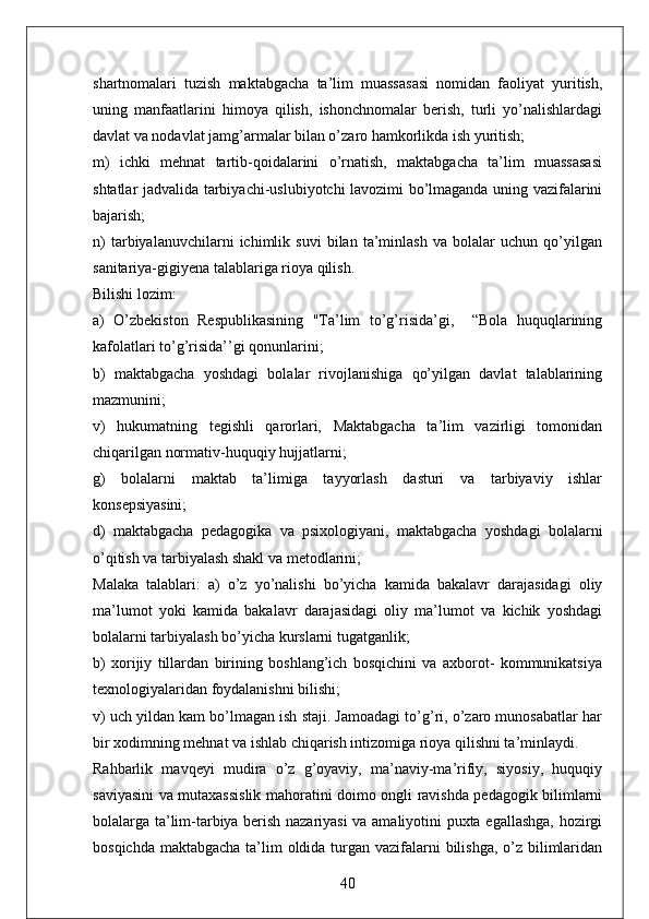 shartnomalari   tuzish   maktabgacha   ta’lim   muassasasi   nomidan   faoliyat   yuritish,
uning   manfaatlarini   himoya   qilish,   ishonchnomalar   berish,   turli   yo’nalishlardagi
davlat va nodavlat jamg’armalar bilan o’zaro hamkorlikda ish yuritish; 
m)   ichki   mehnat   tartib-qoidalarini   o’rnatish,   maktabgacha   ta’lim   muassasasi
shtatlar jadvalida tarbiyachi-uslubiyotchi lavozimi bo’lmaganda uning vazifalarini
bajarish; 
n)   tarbiyalanuvchilarni   ichimlik   suvi   bilan   ta’minlash   va   bolalar   uchun   qo’yilgan
sanitariya-gigiyena talablariga rioya qilish. 
Bilishi lozim: 
a)   O’zbekiston   Respublikasining   "Ta’lim   to’g’risida’gi,     “Bola   huquqlarining
kafolatlari to’g’risida’’gi qonunlarini; 
b)   maktabgacha   yoshdagi   bolalar   rivojlanishiga   qo’yilgan   davlat   talablarining
mazmunini; 
v)   hukumatning   tegishli   qarorlari,   Maktabgacha   ta’lim   vazirligi   tomonidan
chiqarilgan normativ-huquqiy hujjatlarni; 
g)   bolalarni   maktab   ta’limiga   tayyorlash   dasturi   va   tarbiyaviy   ishlar
konsepsiyasini; 
d)   maktabgacha   pedagogika   va   psixologiyani,   maktabgacha   yoshdagi   bolalarni
o’qitish va tarbiyalash shakl va metodlarini; 
Malaka   talablari:   a)   o’z   yo’nalishi   bo’yicha   kamida   bakalavr   darajasidagi   oliy
ma’lumot   yoki   kamida   bakalavr   darajasidagi   oliy   ma’lumot   va   kichik   yoshdagi
bolalarni tarbiyalash bo’yicha kurslarni tugatganlik; 
b)   xorijiy   tillardan   birining   boshlang’ich   bosqichini   va   axborot-   kommunikatsiya
texnologiyalaridan foydalanishni bilishi; 
v) uch yildan kam bo’lmagan ish staji. Jamoadagi to’g’ri, o’zaro munosabatlar har
bir xodimning mehnat va ishlab chiqarish intizomiga rioya qilishni ta’minlaydi. 
Rahbarlik   mavqeyi   mudira   o’z   g’oyaviy,   ma’naviy-ma’rifiy,   siyosiy,   huquqiy
saviyasini va mutaxassislik mahoratini doimo ongli ravishda pedagogik bilimlarni
bolalarga ta’lim-tarbiya berish nazariyasi va amaliyotini puxta egallashga, hozirgi
bosqichda maktabgacha ta’lim oldida turgan vazifalarni  bilishga, o’z bilimlaridan
40