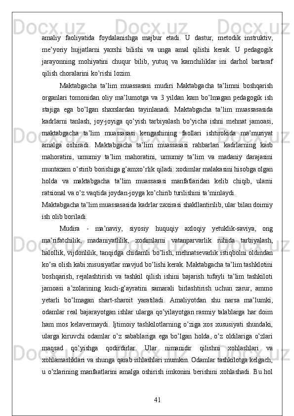 amaliy   faoliyatida   foydalanishga   majbur   etadi.   U   dastur,   metodik   instruktiv,
me’yoriy   hujjatlarni   yaxshi   bilishi   va   unga   amal   qilishi   kerak.   U   pedagogik
jarayonning   mohiyatini   chuqur   bilib,   yutuq   va   kamchiliklar   ini   darhol   bartaraf
qilish choralarini ko’rishi lozim. 
Maktabgacha   ta’lim   muassasasi   mudiri   Maktabgacha   ta’limni   boshqarish
organlari   tomonidan   oliy   ma’lumotga   va   3   yildan   kam   bo’lmagan   pedagogik   ish
stajiga   ega   bo’lgan   shaxslardan   tayinlanadi.   Maktabgacha   ta’lim   muassasasida
kadrlarni   tanlash,   joy-joyiga   qo’yish   tarbiyalash   bo’yicha   ishni   mehnat   jamoasi,
maktabgacha   ta’lim   muassasasi   kengashining   faollari   ishtirokida   ma’muriyat
amalga   oshiradi.   Maktabgacha   ta’lim   muassasasi   rahbarlari   kadrlarning   kasb
mahoratini,   umumiy   ta’lim   mahoratini,   umumiy   ta’lim   va   madaniy   darajasini
muntazam o’stirib borishiga g’amxo’rlik qiladi: xodimlar malakasini hisobga olgan
holda   va   maktabgacha   ta’lim   muassasasi   manfatlaridan   kelib   chiqib,   ularni
ratsional va o’z vaqtida joydan-joyga ko’chirib turilishini ta’minlaydi. 
Maktabgacha ta’lim muassasasida kadrlar zaxirasi shakllantirilib, ular bilan doimiy
ish olib boriladi. 
Mudira   -   ma’naviy,   siyosiy   huquqiy   axloqiy   yetuklik-saviya,   ong
ma’rifatchilik,   madaniyatlilik,   xodimlarni   vatanparvarlik   ruhida   tarbiyalash,
halollik, vijdonlilik, tanqidga chidamli bo’lish, mehnatsevarlik istiqbolni oldindan
ko’ra olish kabi xususiyatlar mavjud bo’lishi kerak. Maktabgacha ta’lim tashklotini
boshqarish,   rejalashtirish   va   tashkil   qilish   ishini   bajarish   tufayli   ta’lim   tashkiloti
jamoasi   a’zolarining   kuch-g’ayratini   samarali   birlashtirish   uchun   zarur,   ammo
yetarli   bo’lmagan   shart-sharoit   yaratiladi.   Amaliyotdan   shu   narsa   ma’lumki,
odamlar  real  bajarayotgan  ishlar   ularga  qo’yilayotgan  rasmiy  talablarga  har  doim
ham   mos   kelavermaydi.   Ijtimoiy   tashkilotlarning   o’ziga   xos   xususiyati   shundaki,
ularga   kiruvchi   odamlar   o’z   sabablariga   ega   bo’lgan   holda,   o’z   oldilariga   o’zlari
maqsad   qo’yishga   qodirdirlar.   Ular   nimanidir   qilishni   xohlashlari   va
xohlamasliklari va shunga qarab ishlashlari mumkin. Odamlar tashkilotga kelgach,
u o’zlarining manfaatlarini amalga oshirish imkonini berishini xohlashadi. Bu hol
41