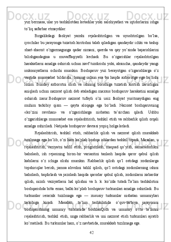 yuz bermasa, ular yo tashkilotdan ketadilar yoki salohiyatlari va iqtidorlarini ishga
to’liq safarbar etmaydilar.
Birgalikdagi   faoliyat   yaxshi   rejalashtirilgan   va   uyushtirilgan   bo’lsa,
ijrochilar bu jarayonga tuzatish kiritishni talab qiladigan qandaydir ichki va tashqi
shart-sharoit   o’zgarmagunga   qadar   nimani,   qaerda   va   qay   yo’sinda   bajarishlarini
bilishgandagina   u   muvaffaqiyatli   kechadi.   Bu   o’zgarishlar   rejalashtirilgan
harakatlarni amalga oshirish uchun xavf tuxdirishi yoki, aksincha, qandaydir yangi
imkoniyatlarni   ochishi   mumkin.   Boshqaruv   yuz   berayotgan   o’zgarishlarga   o’z
vaqtida   munosabat   bildirishi,   buning   uchun   esa   bu   haqda   axborotga   ega   bo’lishi
lozim.   Bunday   axborotni   olish   va   ishning   borishiga   tuzatish   kiritish   zarurligini
aniqlash uchun nazorat qilish deb ataladigan maxsus boshqaruv harakatini amalga
oshirish   zarur.Boshqaruv   nazorat   tufayli   o’zi   usiz   faoliyat   yuritmaydigan   eng
muhim   tarkibiy   qism   —   qayta   aloqaga   ega   bo’ladi.   Nazorat   boshqaruvning
«ko’zini   ravshan»   va   o’zgarishlarga   nisbatan   ta’sirchan   qiladi.   Ushbu
o’zgarishlarga munosabat esa rejalashtirish, tashkil etish va rahbarlik qilish orqali
amalga oshiriladi. Natijada boshqaruv davrasi yopiq holga keladi.
Rejalashtirish,   tashkil   etish,   rahbarlik   qilish   va   nazorat   qilish   murakkab
tuzilmaga ega bo’lib, o’zi ham ko’plab boshqa ishlardan tashkil topadi. Masalan, u
rejalashtirish,   vaziyatni   tahlil   etish,   prognozlash,   maqsad   qo’yish,   samaradorlikni
baholash,   ish   rejasining   biron-bir   variantini   tanlash   haqida   qaror   qabul   qilish
kabilarni   o’z   ichiga   olishi   mumkin.   Rahbarlik   qilish   qo’l   ostidagi   xodimlarga
topshiriqlar   berish,   jamoa   ahvolini   tahlil   qilish,   qo’l   ostidagi   xodimlarning   ishini
baholash, taqdirlash va jazolash haqida qarorlar qabul qilish, xodimlarni xabardor
qilish,   nizoli   vaziyatlarni   hal   qilishni   va   h.   k.   ko’zda   tutadi.Ta’lim   tashkilotini
boshqarishda bitta emas, balki ko’plab boshqaruv turkumlari amalga oshiriladi. Bu
turkumlar   ierarxik   tuzilmaga   ega   —   xususiy   turkumlar   nisbatan   umumiylari
tarkibiga   kiradi.   Masalan,   ta’lim   tashkilotida   o’quv-tarbiya   jarayonini
boshqarishning   umumiy   turkumida   boshlanQich   va   umumiy   o’rta   ta’limni
rejalashtirish,   tashkil   etish,   unga   rahbarlik   va   uni   nazorat   etish   turkumlari   ajratib
ko’rsatiladi. Bu turkumlar ham, o’z navbatida, murakkab tuzilmaga ega. 
42 