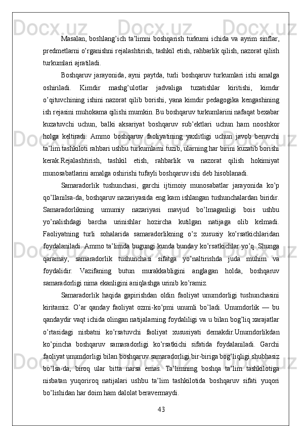 Masalan,   boshlang’ich  ta’limni   boshqarish   turkumi   ichida   va   ayrim   sinflar,
predmetlarni o’rganishni rejalashtirish, tashkil etish, rahbarlik qilish, nazorat qilish
turkumlari ajratiladi.
Boshqaruv   jarayonida,   ayni   paytda,   turli   boshqaruv   turkumlari   ishi   amalga
oshiriladi.   Kimdir   mashg’ulotlar   jadvaliga   tuzatishlar   kiritishi,   kimdir
o’qituvchining   ishini   nazorat   qilib   borishi,   yana   kimdir   pedagogika   kengashining
ish rejasini muhokama qilishi mumkin. Bu boshqaruv turkumlarini nafaqat bexabar
kuzatuvchi   uchun,   balki   aksariyat   boshqaruv   sub’ektlari   uchun   ham   nooshkor
holga   keltiradi.   Ammo   boshqaruv   faoliyatining   yaxlitligi   uchun   javob   beruvchi
ta’lim tashkiloti rahbari ushbu turkumlarni tuzib, ularning har birini kuzatib borishi
kerak.Rejalashtirish,   tashkil   etish,   rahbarlik   va   nazorat   qilish   hokimiyat
munosabatlarini amalga oshirishi tufayli boshqaruv ishi deb hisoblanadi.
Samaradorlik   tushunchasi,   garchi   ijtimoiy   munosabatlar   jarayonida   ko’p
qo’llanilsa-da, boshqaruv nazariyasida eng kam ishlangan tushunchalardan biridir.
Samaradorlikning   umumiy   nazariyasi   mavjud   bo’lmaganligi   bois   ushbu
yo’nalishdagi   barcha   urinishlar   hozircha   kutilgan   natijaga   olib   kelmadi.
Faoliyatning   turli   sohalarida   samaradorlikning   o’z   xususiy   ko’rsatkichlaridan
foydalaniladi. Ammo ta’limda bugungi kunda bunday ko’rsatkichlar yo’q. Shunga
qaramay,   samaradorlik   tushunchasi   sifatga   yo’naltirishda   juda   muhim   va
foydalidir.   Vazifaning   butun   murakkabligini   anglagan   holda,   boshqaruv
samaradorligi nima ekanligini aniqlashga urinib ko’ramiz.
Samaradorlik   haqida   gapirishdan   oldin   faoliyat   unumdorligi   tushunchasini
kiritamiz.   O’ar   qanday   faoliyat   ozmi-ko’pmi   unumli   bo’ladi.   Unumdorlik   —   bu
qandaydir vaqt ichida olingan natijalarning foydaliligi va u bilan bog’liq xarajatlar
o’rtasidagi   nisbatni   ko’rsatuvchi   faoliyat   xususiyati   demakdir.Unumdorlikdan
ko’pincha   boshqaruv   samaradorligi   ko’rsatkichi   sifatida   foydalaniladi.   Garchi
faoliyat unumdorligi bilan boshqaruv samaradorligi bir-biriga bog’liqligi shubhasiz
bo’lsa-da,   biroq   ular   bitta   narsa   emas.   Ta’limning   boshqa   ta’lim   tashkilotiga
nisbatan   yuqoriroq   natijalari   ushbu   ta’lim   tashkilotida   boshqaruv   sifati   yuqori
bo’lishidan har doim ham dalolat beravermaydi.
43 