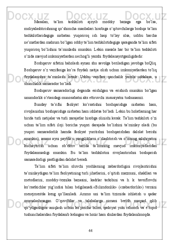 Masalan,   ta’lim   tashkiloti   ajoyib   moddiy   bazaga   ega   bo’lsa,
moliyalashtirishning qo’shimcha manbalari hisobiga o’qituvchilarga boshqa ta’lim
tashkilotlaridagiga   nisbatan   yuqoriroq   ish   haqi   to’lay   olsa,   ushbu   barcha
ne’matlardan mahrum bo’lgan oddiy ta’lim tashkilotidagiga qaraganda ta’lim sifati
yuqoriroq   bo’lishini   ta’minlashi   mumkin.   Lekin   masala   har   bir   ta’lim   tashkiloti
o’zida mavjud imkoniyatlardan nechog’li yaxshi foydalanayotganligidadir.
Boshqaruv sifatini baholash aynan shu savolga beriladigan javobga boQliq.
Boshqaruv   o’z   vazifasiga   ko’ra   foydali   natija   olish   uchun   imkoniyatlardan   to’liq
foydalanishni   ta’minlashi   kerak.   Ushbu   vazifani   qanchalik   yaxshi   uddalasa,   u
shunchalik samarador bo’ladi.
Boshqaruv   samaradorligi   deganda   erishilgan   va   erishish   mumkin   bo’lgan
unumdorlik o’rtasidagi munosabatni aks ettiruvchi xususiyatni tushunamiz.
Bunday   ta’rifni   faoliyat   ko’rsatishni   boshqarishga   nisbatan   ham,
rivojlanishni boshqarishga nisbatan ham ishlatsa bo’ladi. Lekin bu holatlarning har
birida turli natijalar va turli xarajatlar hisobga olinishi kerak. Ta’lim tashkiloti o’zi
uchun   ta’lim   sifati   iloji   boricha   yuqori   darajada   bo’lishini   ta’minlay   oladi   (bu
yuqori   samaradorlik   hamda   faoliyat   yuritishni   boshqarishdan   dalolat   berishi
mumkin), ammo ayni  paytda u yangiliklarni o’zlashtirish va o’zining salohiyatini
kuchaytirish   uchun   ob’ektiv   tarzda   ta’limning   mavjud   imkoniyatlaridan
foydalanmasligi   mumkin.   Bu   ta’lim   tashkilotini   rivojlantirishni   boshqarish
samaradorligi pastligidan dalolat beradi.
Ta’lim   sifati   ta’lim   oluvchi   yoshlarning   xabardorligini   rivojlantirishni
ta’minlaydigan ta’lim faoliyatining turli jihatlarini, o’qitish mazmuni, shakllari va
metodlarini,   moddiy-texnika   bazasini,   kadrlar   tarkibini   va   h.   k.   tavsiflovchi
ko’rsatkichlar   yig’indisi   bilan   belgilanadi.«Bilimdonlik»   («xabardorlik»)   termini
menejmentda   keng   qo’llaniladi.   Ammo   uni   ta’lim   tizimida   ishlatish   u   qadar
ommalashmagan.   O’quvchilar   va   talabalarga   nimani   berish   maqsad   qilib
qo’yilganligini   aniqlash   uchun   ko’pincha   bilim,   qadriyat   yoki   ishonch   va   e’tiqod
tushunchalaridan foydalanib kelingan va hozir ham shulardan foydalanilmoqda.
44