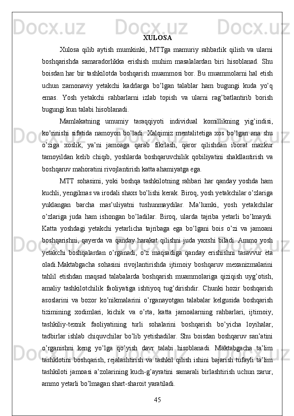 XULOSA  
Xulosa   qilib   aytish   mumkinki,   MTTga   mamuriy   rahbarlik   qilish   va   ularni
boshqarishda   samaradorlikka   erishish   muhim   masalalardan   biri   hisoblanad.   Shu
boisdan har bir tashkilotda boshqarish muammosi bor. Bu muammolarni hal etish
uchun   zamonaviy   yetakchi   kadrlarga   bo’lgan   talablar   ham   bugungi   kuda   yo’q
emas.   Yosh   yetakchi   rahbarlarni   izlab   topish   va   ularni   rag’batlantirib   borish
bugungi kun talabi hisoblanadi. 
Mamlakatning   umumiy   taraqqiyoti   individual   komillikning   yig’indisi,
ko’rinishi   sifatida   namoyon   bo’ladi.   Xalqimiz   mentalitetiga   xos   bo’lgan   ana   shu
o’ziga   xoslik,   ya’ni   jamoaga   qarab   fikrlash,   qaror   qilishdan   iborat   mazkur
tamoyildan   kelib   chiqib,   yoshlarda   boshqaruvchilik   qobiliyatini   shakllantirish   va
boshqaruv mahoratini rivojlantirish katta ahamiyatga ega. 
MTT   sohasimi,   yoki   boshqa   tashkilotning   rahbari   har   qanday   yoshda   ham
kuchli, yengilmas va irodali shaxs bo’lishi kerak. Biroq, yosh yetakchilar o’zlariga
yuklangan   barcha   mas’uliyatni   tushunmaydilar.   Ma’lumki,   yosh   yetakchilar
o’zlariga   juda   ham   ishongan   bo’ladilar.   Biroq,   ularda   tajriba   yetarli   bo’lmaydi.
Katta   yoshdagi   yetakchi   yetarlicha   tajribaga   ega   bo’lgani   bois   o’zi   va   jamoani
boshqarishni,  qayerda  va   qanday  harakat   qilishni  juda  yaxshi   biladi.  Ammo  yosh
yetakchi   boshqalardan   o’rganadi,   o’z   maqsadiga   qanday   erishishni   tasavvur   eta
oladi.Maktabgacha   sohasini   rivojlantirishda   ijtimoiy   boshqaruv   mexanizmalarini
tahlil   etishdan   maqsad   talabalarda   boshqarish   muammolariga   qiziqish   uyg’otish,
amaliy   tashkilotchilik   faoliyatiga   ishtiyoq   tug’dirishdir.   Chunki   hozir   boshqarish
asoslarini   va   bozor   ko’nikmalarini   o’rganayotgan   talabalar   kelgusida   boshqarish
tizimining   xodimlari,   kichik   va   o’rta,   katta   jamoalarning   rahbarlari,   ijtimoiy,
tashkiliy-texnik   faoliyatining   turli   sohalarini   boshqarish   bo’yicha   loyihalar,
tadbirlar   ishlab   chiquvchilar   bo’lib   yetishadilar.   Shu   boisdan   boshqaruv   san’atini
o’rganishni   keng   yo’lga   qo’yish   davr   talabi   hisoblanadi.   Maktabgacha   ta’lim
tashklotini  boshqarish,   rejalashtirish   va  tashkil   qilish   ishini  bajarish  tufayli   ta’lim
tashkiloti   jamoasi   a’zolarining   kuch-g’ayratini   samarali   birlashtirish   uchun   zarur,
ammo yetarli bo’lmagan shart-sharoit yaratiladi.
45 