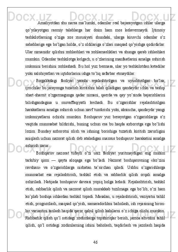   Amaliyotdan   shu   narsa   ma’lumki,   odamlar   real   bajarayotgan   ishlar   ularga
qo’yilayotgan   rasmiy   talablarga   har   doim   ham   mos   kelavermaydi.   Ijtimoiy
tashkilotlarning   o’ziga   xos   xususiyati   shundaki,   ularga   kiruvchi   odamlar   o’z
sabablariga ega bo’lgan holda, o’z oldilariga o’zlari maqsad qo’yishga qodirdirlar.
Ular nimanidir qilishni xohlashlari va xohlamasliklari  va shunga qarab ishlashlari
mumkin. Odamlar tashkilotga kelgach, u o’zlarining manfaatlarini amalga oshirish
imkonini berishini xohlashadi. Bu hol yuz bermasa, ular yo tashkilotdan ketadilar
yoki salohiyatlari va iqtidorlarini ishga to’liq safarbar etmaydilar.
Birgalikdagi   faoliyat   yaxshi   rejalashtirilgan   va   uyushtirilgan   bo’lsa,
ijrochilar bu jarayonga tuzatish kiritishni talab qiladigan qandaydir ichki va tashqi
shart-sharoit   o’zgarmagunga   qadar   nimani,   qaerda   va   qay   yo’sinda   bajarishlarini
bilishgandagina   u   muvaffaqiyatli   kechadi.   Bu   o’zgarishlar   rejalashtirilgan
harakatlarni amalga oshirish uchun xavf tuxdirishi yoki, aksincha, qandaydir yangi
imkoniyatlarni   ochishi   mumkin.   Boshqaruv   yuz   berayotgan   o’zgarishlarga   o’z
vaqtida   munosabat   bildirishi,   buning   uchun   esa   bu   haqda   axborotga   ega   bo’lishi
lozim.   Bunday   axborotni   olish   va   ishning   borishiga   tuzatish   kiritish   zarurligini
aniqlash uchun nazorat qilish deb ataladigan maxsus boshqaruv harakatini amalga
oshirish zarur.
Boshqaruv   nazorat   tufayli   o’zi   usiz   faoliyat   yuritmaydigan   eng   muhim
tarkibiy   qism   —   qayta   aloqaga   ega   bo’ladi.   Nazorat   boshqaruvning   «ko’zini
ravshan»   va   o’zgarishlarga   nisbatan   ta’sirchan   qiladi.   Ushbu   o’zgarishlarga
munosabat   esa   rejalashtirish,   tashkil   etish   va   rahbarlik   qilish   orqali   amalga
oshiriladi.   Natijada   boshqaruv   davrasi   yopiq   holga   keladi.   Rejalashtirish,   tashkil
etish,   rahbarlik   qilish   va   nazorat   qilish   murakkab   tuzilmaga   ega   bo’lib,   o’zi   ham
ko’plab boshqa  ishlardan tashkil  topadi. Masalan,  u rejalashtirish, vaziyatni  tahlil
etish, prognozlash, maqsad qo’yish, samaradorlikni baholash, ish rejasining biron-
bir variantini tanlash haqida qaror qabul qilish kabilarni o’z ichiga olishi mumkin.
Rahbarlik qilish qo’l ostidagi xodimlarga topshiriqlar berish, jamoa ahvolini tahlil
qilish,   qo’l   ostidagi   xodimlarning   ishini   baholash,   taqdirlash   va   jazolash   haqida
46 