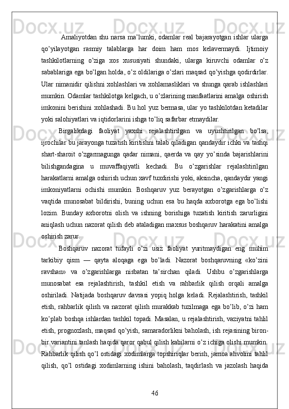 Amaliyotdan   shu   narsa   ma’lumki,   odamlar   real   bajarayotgan   ishlar   ularga
qo’yilayotgan   rasmiy   talablarga   har   doim   ham   mos   kelavermaydi.   Ijtimoiy
tashkilotlarning   o’ziga   xos   xususiyati   shundaki,   ularga   kiruvchi   odamlar   o’z
sabablariga ega bo’lgan holda, o’z oldilariga o’zlari maqsad qo’yishga qodirdirlar.
Ular nimanidir qilishni xohlashlari va xohlamasliklari  va shunga qarab ishlashlari
mumkin. Odamlar tashkilotga kelgach, u o’zlarining manfaatlarini amalga oshirish
imkonini berishini xohlashadi. Bu hol yuz bermasa, ular yo tashkilotdan ketadilar
yoki salohiyatlari va iqtidorlarini ishga to’liq safarbar etmaydilar.
Birgalikdagi   faoliyat   yaxshi   rejalashtirilgan   va   uyushtirilgan   bo’lsa,
ijrochilar bu jarayonga tuzatish kiritishni talab qiladigan qandaydir ichki va tashqi
shart-sharoit   o’zgarmagunga   qadar   nimani,   qaerda   va   qay   yo’sinda   bajarishlarini
bilishgandagina   u   muvaffaqiyatli   kechadi.   Bu   o’zgarishlar   rejalashtirilgan
harakatlarni amalga oshirish uchun xavf tuxdirishi yoki, aksincha, qandaydir yangi
imkoniyatlarni   ochishi   mumkin.   Boshqaruv   yuz   berayotgan   o’zgarishlarga   o’z
vaqtida   munosabat   bildirishi,   buning   uchun   esa   bu   haqda   axborotga   ega   bo’lishi
lozim.   Bunday   axborotni   olish   va   ishning   borishiga   tuzatish   kiritish   zarurligini
aniqlash uchun nazorat qilish deb ataladigan maxsus boshqaruv harakatini amalga
oshirish zarur.
Boshqaruv   nazorat   tufayli   o’zi   usiz   faoliyat   yuritmaydigan   eng   muhim
tarkibiy   qism   —   qayta   aloqaga   ega   bo’ladi.   Nazorat   boshqaruvning   «ko’zini
ravshan»   va   o’zgarishlarga   nisbatan   ta’sirchan   qiladi.   Ushbu   o’zgarishlarga
munosabat   esa   rejalashtirish,   tashkil   etish   va   rahbarlik   qilish   orqali   amalga
oshiriladi.   Natijada   boshqaruv   davrasi   yopiq   holga   keladi.   Rejalashtirish,   tashkil
etish,   rahbarlik   qilish   va   nazorat   qilish   murakkab   tuzilmaga   ega   bo’lib,   o’zi   ham
ko’plab boshqa  ishlardan tashkil  topadi. Masalan,  u rejalashtirish, vaziyatni  tahlil
etish, prognozlash, maqsad qo’yish, samaradorlikni baholash, ish rejasining biron-
bir variantini tanlash haqida qaror qabul qilish kabilarni o’z ichiga olishi mumkin.
Rahbarlik qilish qo’l ostidagi xodimlarga topshiriqlar berish, jamoa ahvolini tahlil
qilish,   qo’l   ostidagi   xodimlarning   ishini   baholash,   taqdirlash   va   jazolash   haqida
46