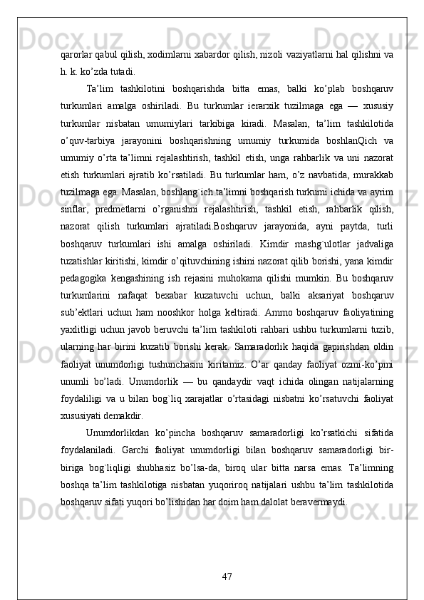 qarorlar qabul qilish, xodimlarni xabardor qilish, nizoli vaziyatlarni hal qilishni va
h. k. ko’zda tutadi.
Ta’lim   tashkilotini   boshqarishda   bitta   emas,   balki   ko’plab   boshqaruv
turkumlari   amalga   oshiriladi.   Bu   turkumlar   ierarxik   tuzilmaga   ega   —   xususiy
turkumlar   nisbatan   umumiylari   tarkibiga   kiradi.   Masalan,   ta’lim   tashkilotida
o’quv-tarbiya   jarayonini   boshqarishning   umumiy   turkumida   boshlanQich   va
umumiy   o’rta   ta’limni   rejalashtirish,   tashkil   etish,   unga   rahbarlik   va   uni   nazorat
etish   turkumlari   ajratib   ko’rsatiladi.   Bu   turkumlar   ham,   o’z   navbatida,   murakkab
tuzilmaga ega. Masalan, boshlang`ich ta’limni boshqarish turkumi ichida va ayrim
sinflar,   predmetlarni   o’rganishni   rejalashtirish,   tashkil   etish,   rahbarlik   qilish,
nazorat   qilish   turkumlari   ajratiladi.Boshqaruv   jarayonida,   ayni   paytda,   turli
boshqaruv   turkumlari   ishi   amalga   oshiriladi.   Kimdir   mashg`ulotlar   jadvaliga
tuzatishlar kiritishi, kimdir o’qituvchining ishini nazorat qilib borishi, yana kimdir
pedagogika   kengashining   ish   rejasini   muhokama   qilishi   mumkin.   Bu   boshqaruv
turkumlarini   nafaqat   bexabar   kuzatuvchi   uchun,   balki   aksariyat   boshqaruv
sub’ektlari   uchun   ham   nooshkor   holga   keltiradi.   Ammo   boshqaruv   faoliyatining
yaxlitligi   uchun   javob   beruvchi   ta’lim   tashkiloti   rahbari   ushbu   turkumlarni   tuzib,
ularning   har   birini   kuzatib   borishi   kerak.   Samaradorlik   haqida   gapirishdan   oldin
faoliyat   unumdorligi   tushunchasini   kiritamiz.   O’ar   qanday   faoliyat   ozmi-ko’pmi
unumli   bo’ladi.   Unumdorlik   —   bu   qandaydir   vaqt   ichida   olingan   natijalarning
foydaliligi   va   u   bilan   bog`liq   xarajatlar   o’rtasidagi   nisbatni   ko’rsatuvchi   faoliyat
xususiyati demakdir.
Unumdorlikdan   ko’pincha   boshqaruv   samaradorligi   ko’rsatkichi   sifatida
foydalaniladi.   Garchi   faoliyat   unumdorligi   bilan   boshqaruv   samaradorligi   bir-
biriga   bog`liqligi   shubhasiz   bo’lsa-da,   biroq   ular   bitta   narsa   emas.   Ta’limning
boshqa   ta’lim   tashkilotiga   nisbatan   yuqoriroq   natijalari   ushbu   ta’lim   tashkilotida
boshqaruv sifati yuqori bo’lishidan har doim ham dalolat beravermaydi.
47