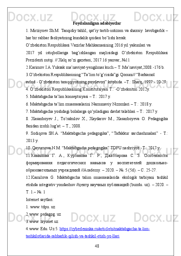 Foydalanilgan adabiyotlar
1. Mirziyoev Sh.M. Tanqidiy tahlil, qat’iy tartib-intizom va shaxsiy  lavobgarlik –
har bir rahbar faoliyatining kundalik qoidasi bo’lishi kerak. 
O’zbekiston Respublikasi Vazirlar Mahkamasining 2016 yil yakunlari va 
2017   yil   istiqbollariga   bag’ishlangan   majlisidagi   O’zbekiston   Respublikasi
Prezidenti nutqi. // Xalq so’zi gazetasi, 2017.16 yanvar, №11 
2.Karimov I.A.Yuksak ma’naviyat-yengilmas kuch.– T.:Ma’naviyat,2008.-176 b. 
3.O’zbekiston Respublikasining “Ta’lim to’g’risida”gi Qonuni// “Barkamol 
avlod - O’zbekiston taraqqiyotining poydevori” kitobida. –T.: Sharq, 1997.- 20-29.
4. O’zbekiston Respublikasining Konstitutsiyasi T.: -O’zbeksiton 2012y. 
5. Maktabgacha ta’lim konseptsiyasi – T.: 2017 y. 
6. Maktabgacha ta’lim muassasalarini Namunaviy Nizomlari – T.: 2018 y. 
7. Maktabgacha yoshdagi bolalarga qo’yiladigan davlat talablari – T.: 2017 y. 
8.   Xasanboyev   J.,   To’rakulov   X.,   Xaydarov   M.,   Xasanboyeva   O.   Pedagogika
fanidan izohli lug’at. – T., 2008.   
9.   Sodiqova   SH.A.   “Maktabgacha   pedagogika”,   “Tafakkur   sarchashmalari”   -   T.:
2013 y. 
10. Qayumova N.M. “Maktabgacha pedagogika” TDPU nashriyoti -T.: 2017 y.
11.Камилова   Г.   А.,   Курбанова   Г.   Р.,   Джаббарова   С.   З.   Особенности
формирования   педагогических   навыков   у   воспитателей   дошкольно-
образовательных уч ждений // Academy . – 2020. – №. 5 (56). – С. 25-27.
12. Kamilova   G .   Maktabgacha   talim   muassasalarida   ekologik   tarbiyani   tashkil
etishda   integrativ   yondashuv  //центр научных публикаций ( buxdu .  uz ). – 2020. –
Т. 1.–  №. 1
Internet saytlari: 
1. www. tdpu. uz 
2.www. pedagog. uz 
3.www. ziyonet.uz 
4.www. Edu. Uz 5.   https://cyberleninka.ru/article/n/maktabgacha-ta-lim-
tashkilotlarida-rahbarlik-qilish-va-tashkil-etish-yo-llari
48 