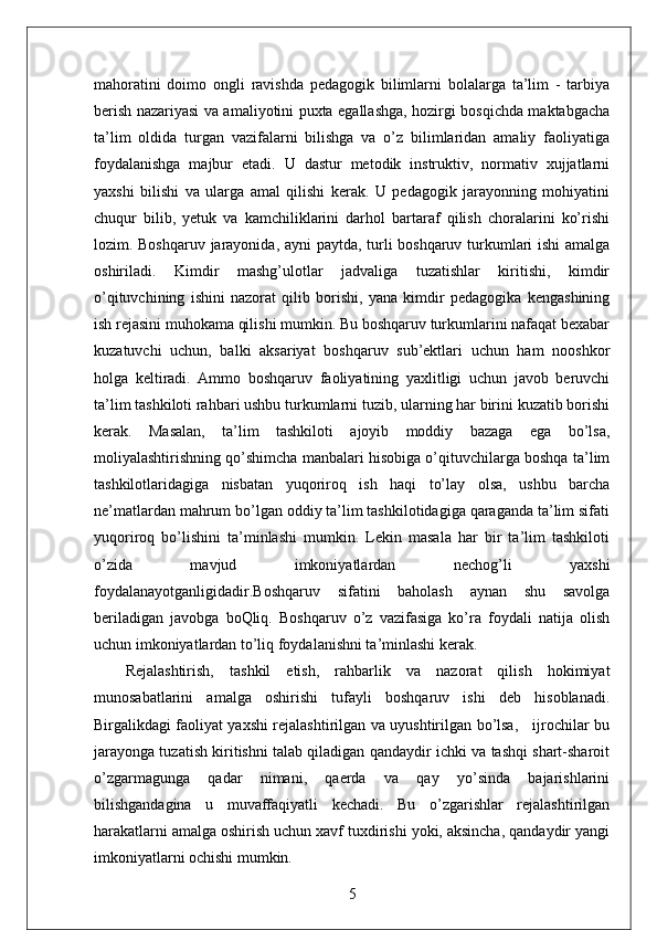 mahoratini   doimo   ongli   ravishda   pedagogik   bilimlarni   bolalarga   ta’lim   -   tarbiya
berish nazariyasi va amaliyotini puxta egallashga, hozirgi bosqichda maktabgacha
ta’lim   oldida   turgan   vazifalarni   bilishga   va   o’z   bilimlaridan   amaliy   faoliyatiga
foydalanishga   majbur   etadi.   U   dastur   metodik   instruktiv,   normativ   xujjatlarni
yaxshi   bilishi   va   ularga   amal   qilishi   kerak.   U   pedagogik   jarayonning   mohiyatini
chuqur   bilib,   yetuk   va   kamchiliklarini   darhol   bartaraf   qilish   choralarini   ko’rishi
lozim. Boshqaruv jarayonida, ayni paytda, turli boshqaruv turkumlari ishi  amalga
oshiriladi.   Kimdir   mashg’ulotlar   jadvaliga   tuzatishlar   kiritishi,   kimdir
o’qituvchining   ishini   nazorat   qilib   borishi,   yana   kimdir   pedagogika   kengashining
ish rejasini muhokama qilishi mumkin. Bu boshqaruv turkumlarini nafaqat bexabar
kuzatuvchi   uchun,   balki   aksariyat   boshqaruv   sub’ektlari   uchun   ham   nooshkor
holga   keltiradi.   Ammo   boshqaruv   faoliyatining   yaxlitligi   uchun   javob   beruvchi
ta’lim tashkiloti rahbari ushbu turkumlarni tuzib, ularning har birini kuzatib borishi
kerak.   Masalan,   ta’lim   tashkiloti   ajoyib   moddiy   bazaga   ega   bo’lsa,
moliyalashtirishning qo’shimcha manbalari hisobiga o’qituvchilarga boshqa ta’lim
tashkilotlaridagiga   nisbatan   yuqoriroq   ish   haqi   to’lay   olsa,   ushbu   barcha
ne’matlardan mahrum bo’lgan oddiy ta’lim tashkilotidagiga qaraganda ta’lim sifati
yuqoriroq   bo’lishini   ta’minlashi   mumkin.   Lekin   masala   har   bir   ta’lim   tashkiloti
o’zida   mavjud   imkoniyatlardan   nechog’li   yaxshi
foydalanayotganligidadir.Boshqaruv   sifatini   baholash   aynan   shu   savolga
beriladigan   javobga   boQliq.   Boshqaruv   o’z   vazifasiga   ko’ra   foydali   natija   olish
uchun imkoniyatlardan to’liq foydalanishni ta’minlashi kerak.
Rejalashtirish,   tashkil   etish,   rahbarlik   va   nazorat   qilish   hokimiyat
munosabatlarini   amalga   oshirishi   tufayli   boshqaruv   ishi   deb   hisoblanadi.
Birgalikdagi faoliyat yaxshi rejalashtirilgan va uyushtirilgan bo’lsa,     ijrochilar bu
jarayonga tuzatish kiritishni talab qiladigan qandaydir ichki va tashqi shart-sharoit
o’zgarmagunga   qadar   nimani,   qaerda   va   qay   yo’sinda   bajarishlarini
bilishgandagina   u   muvaffaqiyatli   kechadi.   Bu   o’zgarishlar   rejalashtirilgan
harakatlarni amalga oshirish uchun xavf tuxdirishi yoki, aksincha, qandaydir yangi
imkoniyatlarni ochishi mumkin.
5 