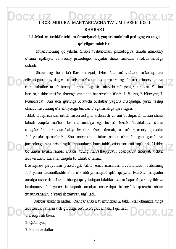 I-BOB . MUDIRA- MAKTABGACHA TA’LIM TASHKILOTI
RAHBARI
1.1.Mudira tashkilotchi, ma’muriyatchi, yuqori malakali pedagog va unga
qo’yilgan talablar.
Muammoning   qo’yilishi.   Shaxs   tushunchasi   psixologiya   fanida   markaziy
o’rinni   egallaydi   va   asosiy   psixologik   talqinlar   shaxs   mavzusi   atrofida   amalga
oshadi. 
Shaxsning   turli   ta’riflari   mavjud,   lekin   bu   tushunchani   to’laroq,   aks
ettiradigan   quyidagisi   o’rinli:   «Shaxs   bu   -   o’zining   bilimi,   hissiyoti   va
munosabatlari  orqali  tashqi  olamni  o’zgartira oluvchi  sub’yekt, insondir». E’tibor
berilsa, ushbu ta’rifda shaxsga xos uch jihat sanab o’tiladi: 1. Bilish; 2. Hissiyot; 3.
Munosabat.   Shu   uch   guruhga   kiruvchi   xislatlar   yagona   maqsadga,   ya’ni   tashqi
olamni insonning o’z ehtiyojiga binoan o’zgartirishga qaratilgan. 
Ishlab chiqarish sharoitida inson xulqini tushunish va uni boshqarish uchun shaxs
tabiati   xaqida   ma’lum   bir   ma’lumotga   ega   bo’lish   kerak.   Tashkilotda   shaxs
o’zgalar   bilan   munosabatga   kirishar   ekan,   demak,   u   turli   ijtimoiy   guruhlar
faoliyatida   qatnashadi.   Shu   munosabat   bilan   shaxs   a’zo   bo’lgan   guruh   va
jamoalarga   xos   psixologik   kqonunlarni   ham   tahlil   etish   zarurati   tug’iladi.   Ushbu
bo’limda   aynan   rahbar   shaxsi,   uning   muvaffaqqiyatli   boshqaruv   faoliyati   uchun
xos va zurur xislatlar xaqida to’xtalib o’tamiz. 
Boshqaruv   jarayonini   psixologik   tahtil   etish   masalasi,   avvalambor,   rahbarning
faoliyatini   takomillashtirishni   o’z   oldiga  maqsad   qilib   qo’yadi.   Mazkur   maqsadni
amalga oshirish uchun rahbarga qo’yiladigan talablar, ularni bajarishga moyillik va
boshqaruv   faoliyatini   to’laqonli   amalga   oshirishga   to’sqinlik   qiluvchi   shaxs
xususiyatlarini o’rganish zarurati tug’iladi. 
Rahbar shaxs xislatlari. Rahbar shaxsi tushunchasini tahlil etar ekanmiz, unga
xos xususiyatlarni uch guruhga bo’lib o’rganish taklif qilinadi:
1. Biografik tavsif; 
2. Qobiliyat; 
3. Shaxs xislatlari.
6 