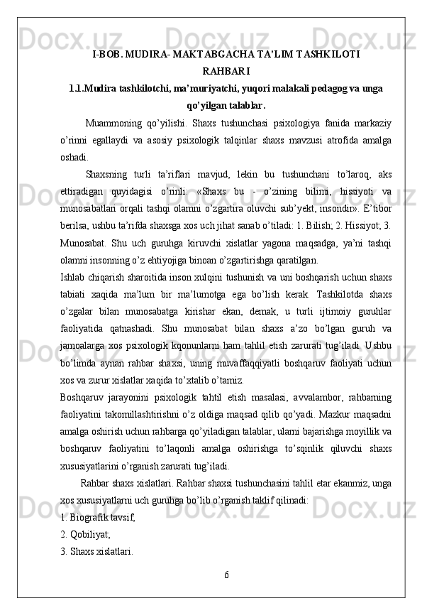 I-BOB . MUDIRA- MAKTABGACHA TA’LIM TASHKILOTI
RAHBARI
1.1.Mudira tashkilotchi, ma’muriyatchi, yuqori malakali pedagog va unga
qo’yilgan talablar.
Muammoning   qo’yilishi.   Shaxs   tushunchasi   psixologiya   fanida   markaziy
o’rinni   egallaydi   va   asosiy   psixologik   talqinlar   shaxs   mavzusi   atrofida   amalga
oshadi. 
Shaxsning   turli   ta’riflari   mavjud,   lekin   bu   tushunchani   to’laroq,   aks
ettiradigan   quyidagisi   o’rinli:   «Shaxs   bu   -   o’zining   bilimi,   hissiyoti   va
munosabatlari  orqali  tashqi  olamni  o’zgartira oluvchi  sub’yekt, insondir». E’tibor
berilsa, ushbu ta’rifda shaxsga xos uch jihat sanab o’tiladi: 1. Bilish; 2. Hissiyot; 3.
Munosabat.   Shu   uch   guruhga   kiruvchi   xislatlar   yagona   maqsadga,   ya’ni   tashqi
olamni insonning o’z ehtiyojiga binoan o’zgartirishga qaratilgan. 
Ishlab chiqarish sharoitida inson xulqini tushunish va uni boshqarish uchun shaxs
tabiati   xaqida   ma’lum   bir   ma’lumotga   ega   bo’lish   kerak.   Tashkilotda   shaxs
o’zgalar   bilan   munosabatga   kirishar   ekan,   demak,   u   turli   ijtimoiy   guruhlar
faoliyatida   qatnashadi.   Shu   munosabat   bilan   shaxs   a’zo   bo’lgan   guruh   va
jamoalarga   xos   psixologik   kqonunlarni   ham   tahlil   etish   zarurati   tug’iladi.   Ushbu
bo’limda   aynan   rahbar   shaxsi,   uning   muvaffaqqiyatli   boshqaruv   faoliyati   uchun
xos va zurur xislatlar xaqida to’xtalib o’tamiz. 
Boshqaruv   jarayonini   psixologik   tahtil   etish   masalasi,   avvalambor,   rahbarning
faoliyatini   takomillashtirishni   o’z   oldiga  maqsad   qilib   qo’yadi.   Mazkur   maqsadni
amalga oshirish uchun rahbarga qo’yiladigan talablar, ularni bajarishga moyillik va
boshqaruv   faoliyatini   to’laqonli   amalga   oshirishga   to’sqinlik   qiluvchi   shaxs
xususiyatlarini o’rganish zarurati tug’iladi. 
Rahbar shaxs xislatlari. Rahbar shaxsi tushunchasini tahlil etar ekanmiz, unga
xos xususiyatlarni uch guruhga bo’lib o’rganish taklif qilinadi:
1. Biografik tavsif; 
2. Qobiliyat; 
3. Shaxs xislatlari.
6