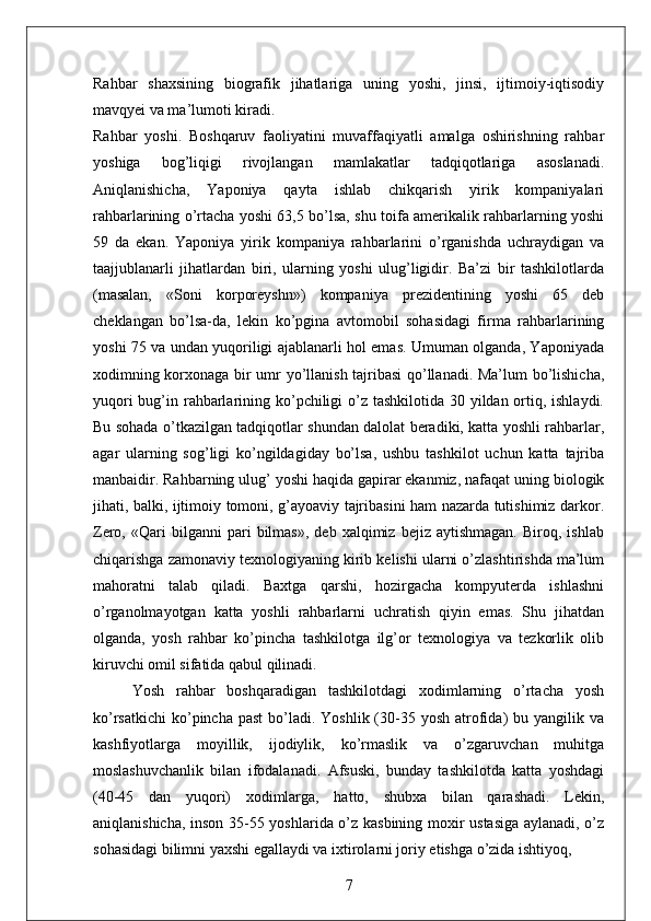 Rahbar   shaxsining   biografik   jihatlariga   uning   yoshi,   jinsi,   ijtimoiy-iqtisodiy
mavqyei va ma’lumoti kiradi. 
Rahbar   yoshi.   Boshqaruv   faoliyatini   muvaffaqiyatli   amalga   oshirishning   rahbar
yoshiga   bog’liqigi   rivojlangan   mamlakatlar   tadqiqotlariga   asoslanadi.
Aniqlanishicha,   Yaponiya   qayta   ishlab   chikqarish   yirik   kompaniyalari
rahbarlarining o’rtacha yoshi 63,5 bo’lsa, shu toifa amerikalik rahbarlarning yoshi
59   da   ekan.   Yaponiya   yirik   kompaniya   rahbarlarini   o’rganishda   uchraydigan   va
taajjublanarli   jihatlardan   biri,   ularning   yoshi   ulug’ligidir.   Ba’zi   bir   tashkilotlarda
(masalan,   «Soni   korporeyshn»)   kompaniya   prezidentining   yoshi   65   deb
cheklangan   bo’lsa-da,   lekin   ko’pgina   avtomobil   sohasidagi   firma   rahbarlarining
yoshi 75 va undan yuqoriligi ajablanarli hol emas. Umuman olganda, Yaponiyada
xodimning korxonaga bir umr yo’llanish tajribasi  qo’llanadi. Ma’lum bo’lishicha,
yuqori  bug’in rahbarlarining ko’pchiligi o’z tashkilotida 30 yildan ortiq, ishlaydi.
Bu sohada o’tkazilgan tadqiqotlar shundan dalolat beradiki, katta yoshli rahbarlar,
agar   ularning   sog’ligi   ko’ngildagiday   bo’lsa,   ushbu   tashkilot   uchun   katta   tajriba
manbaidir. Rahbarning ulug’ yoshi haqida gapirar ekanmiz, nafaqat uning biologik
jihati, balki, ijtimoiy tomoni, g’ayoaviy tajribasini ham nazarda tutishimiz darkor.
Zero,   «Qari   bilganni   pari   bilmas»,   deb   xalqimiz  bejiz   aytishmagan.   Biroq,   ishlab
chiqarishga zamonaviy texnologiyaning kirib kelishi ularni o’zlashtirishda ma’lum
mahoratni   talab   qiladi.   Baxtga   qarshi,   hozirgacha   kompyuterda   ishlashni
o’rganolmayotgan   katta   yoshli   rahbarlarni   uchratish   qiyin   emas.   Shu   jihatdan
olganda,   yosh   rahbar   ko’pincha   tashkilotga   ilg’or   texnologiya   va   tezkorlik   olib
kiruvchi omil sifatida qabul qilinadi. 
Yosh   rahbar   boshqaradigan   tashkilotdagi   xodimlarning   o’rtacha   yosh
ko’rsatkichi  ko’pincha past  bo’ladi.  Yoshlik (30-35 yosh  atrofida)   bu yangilik va
kashfiyotlarga   moyillik,   ijodiylik,   ko’rmaslik   va   o’zgaruvchan   muhitga
moslashuvchanlik   bilan   ifodalanadi.   Afsuski,   bunday   tashkilotda   katta   yoshdagi
(40-45   dan   yuqori)   xodimlarga,   hatto,   shubxa   bilan   qarashadi.   Lekin,
aniqlanishicha, inson 35-55 yoshlarida o’z kasbining moxir ustasiga aylanadi, o’z
sohasidagi bilimni yaxshi egallaydi va ixtirolarni joriy etishga o’zida ishtiyoq, 
7 