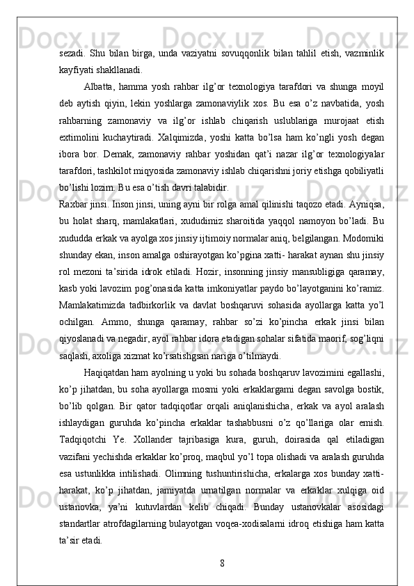 sezadi.   Shu   bilan   birga,   unda   vaziyatni   sovuqqonlik   bilan   tahlil   etish,   vazminlik
kayfiyati shakllanadi. 
Albatta,   hamma   yosh   rahbar   ilg’or   texnologiya   tarafdori   va   shunga   moyil
deb   aytish   qiyin,   lekin   yoshlarga   zamonaviylik   xos.   Bu   esa   o’z   navbatida,   yosh
rahbarning   zamonaviy   va   ilg’or   ishlab   chiqarish   uslublariga   murojaat   etish
extimolini   kuchaytiradi.   Xalqimizda,   yoshi   katta   bo’lsa   ham   ko’ngli   yosh   degan
ibora   bor.   Demak,   zamonaviy   rahbar   yoshidan   qat’i   nazar   ilg’or   texnologiyalar
tarafdori, tashkilot miqyosida zamonaviy ishlab chiqarishni joriy etishga qobiliyatli
bo’lishi lozim. Bu esa o’tish davri talabidir. 
Raxbar jinsi. Inson jinsi, uning ayni bir rolga amal qilinishi taqozo etadi. Ayniqsa,
bu   holat   sharq,   mamlakatlari,   xududimiz   sharoitida   yaqqol   namoyon   bo’ladi.   Bu
xududda erkak va ayolga xos jinsiy ijtimoiy normalar aniq, belgilangan. Modomiki
shunday ekan, inson amalga oshirayotgan ko’pgina xatti- harakat aynan shu jinsiy
rol   mezoni   ta’sirida   idrok   etiladi.   Hozir,   insonning   jinsiy   mansubligiga   qaramay,
kasb yoki lavozim pog’onasida katta imkoniyatlar paydo bo’layotganini ko’ramiz.
Mamlakatimizda   tadbirkorlik   va   davlat   boshqaruvi   sohasida   ayollarga   katta   yo’l
ochilgan.   Ammo,   shunga   qaramay,   rahbar   so’zi   ko’pincha   erkak   jinsi   bilan
qiyoslanadi va negadir, ayol rahbar idora etadigan sohalar sifatida maorif, sog’liqni
saqlash, axoliga xizmat ko’rsatishgsan nariga o’tilmaydi. 
Haqiqatdan ham ayolning u yoki bu sohada boshqaruv lavozimini egallashi,
ko’p   jihatdan,  bu   soha   ayollarga   mosmi   yoki   erkaklargami   degan   savolga   bostik,
bo’lib   qolgan.   Bir   qator   tadqiqotlar   orqali   aniqlanishicha,   erkak   va   ayol   aralash
ishlaydigan   guruhda   ko’pincha   erkaklar   tashabbusni   o’z   qo’llariga   olar   emish.
Tadqiqotchi   Ye.   Xollander   tajribasiga   kura,   guruh,   doirasida   qal   etiladigan
vazifani yechishda erkaklar ko’proq, maqbul yo’l topa olishadi va aralash guruhda
esa   ustunlikka   intilishadi.   Olimning   tushuntirishicha,   erkalarga   xos   bunday   xatti-
harakat,   ko’p   jihatdan,   jamiyatda   urnatilgan   normalar   va   erkaklar   xulqiga   oid
ustanovka,   ya’ni   kutuvlardan   kelib   chiqadi.   Bunday   ustanovkalar   asosidagi
standartlar atrofdagilarning bulayotgan voqea-xodisalarni idroq etishiga ham katta
ta’sir etadi. 
8 