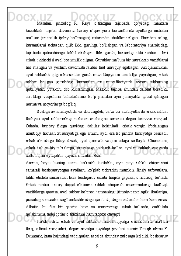 Masalan,   psixolog   R.   Rays   o’tkazgan   tajribada   qo’yidagi   manzara
kuzatiladi:   tajriba   davomida   harbiy   o’quv   yurti   kursantlarida   ayollarga   nisbatan
ma’lum   (unchalik   ijobiy   bo’lmagan)   ustanovka   shakllantirilgan.   Shundan   so’ng,
kursantlarni   uchtadan   qilib   ikki   guruhga   bo’lishgan   va   laboratoriya   sharoitidagi
tajribada   qatnashishga   taklif   etishgan.   Ikki   guruh,   kursantga   ikki   rahbar   -   biri
erkak, ikkinchisi ayol boshchilik qilgan. Guruhlar ma’lum bir murakkab vazifalarni
hal   etishgan   va   yechim   davomida   rahbar   faol   mavquy   egallagan.   Aniqlanishicha,
ayol rahbarlik qilgan kursantlar guruh muvaffaqiyatini tasodifga yuyishgan, erkak
rahbar   bo’lgan   guruhdagi   kursantlar   esa   muvaffaqiyatda   aynan   rahbarning
qobiliyatini   yetakchi   deb   kursatishgan.   Mazkur   tajriba   shundan   dalolat   beradiki,
atrofdagi   voqealarni   baholashimiz   ko’p   jihatdan   ayni   jamiyatda   qabul   qilingan
norma va meyorlarga bog’liq. 
Boshqaruv amaliyotida va shuningdek, ba’zi bir adabiyotlarda erkak rahbar
faoliyati   ayol   rahbarnikiga   nisbatan   anchagina   samarali   degan   tasavvur   mavjud.
Odatda,   bunday   fikrga   quyidagi   dalillar   keltiriladi:   erkak   yorqin   ifodalangan
mantiqiy   fikrlash   xususiyatiga   ega   emish,   ayol   esa   ko’pincha   hissiyotga   beriladi;
erkak   o’z   ishiga   fidoyi   desak,   ayol   qimmatli   vaqtini   oilaga   sarflaydi.   Chunonchi,
erkak turli salbiy ta’sirlarga, stresslarga chidamli bo’lsa, ayol murakkab vaziyatda
xatto aqlini «yuqotib» quyishi mumkin ekan. 
Ammo,   hayot   buning   aksini   ko’rsatib   turibdiki,   ayni   payt   ishlab   chiqarishni
samarali   boshqarayotgan   ayollarni   ko’plab   uchratish   mumkin.   Jinsiy   tafovutlarni
tahlil etishda samaradan kura boshqaruv uslubi haqida gapirsa, o’rinliroq, bo’ladi.
Erkak   rahbar   asosiy   diqqat-e’tiborini   ishlab   chiqarish   muammolariga   taalluqli
vazifalarga qaratsa, ayol rahbar ko’proq, jamoaning ijtimoiy-psixologik jihatlariga,
psixologik   muxitni   sog’lomlashtirishga   qaratadi,   degan   xulosalar   ham   kam   emas.
Albatta,   bu   fikr   bir   qancha   baxs   va   munozaraga   sabab   bo’lsada,   endilikda
qo’shimcha tadqiqotlar o’tkazishni ham taqozo etayapti. 
Ho’sh, aslida erkak va ayol rahbarlar muvaffaqiyatga erishishlarida ma’lum
farq,   tafovut   mavjudmi,   degan   savolga   quyidagi   javobni   olamiz.Taniqli   olima   F.
Denmark, katta hajmdagi tadqiqotlari asosida shunday xulosaga keldiki, boshqaruv
9 