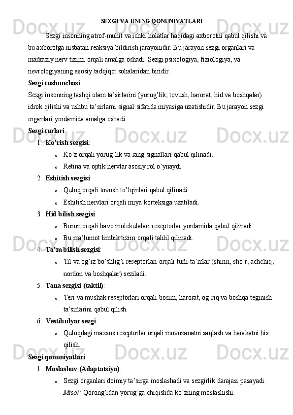 SEZGI VA UNING QONUNIYATLARI
Sezgi insonning atrof-muhit va ichki holatlar haqidagi axborotni qabul qilishi va 
bu axborotga nisbatan reaksiya bildirish jarayonidir. Bu jarayon sezgi organlari va 
markaziy nerv tizimi orqali amalga oshadi. Sezgi psixologiya, fiziologiya, va 
nevrologiyaning asosiy tadqiqot sohalaridan biridir.
Sezgi tushunchasi
Sezgi insonning tashqi olam ta’sirlarini (yorug’lik, tovush, harorat, hid va boshqalar) 
idrok qilishi va ushbu ta’sirlarni signal sifatida miyasiga uzatishidir. Bu jarayon sezgi 
organlari yordamida amalga oshadi.
Sezgi turlari
1. Ko’rish sezgisi :
o Ko’z orqali yorug’lik va rang signallari qabul qilinadi.
o Retina va optik nervlar asosiy rol o’ynaydi.
2. Eshitish sezgisi :
o Quloq   orqali   tovush   to ’ lqinlari   qabul   qilinadi .
o Eshitish nervlari orqali miya korteksiga uzatiladi.
3. Hid bilish sezgisi :
o Burun orqali havo molekulalari reseptorlar yordamida qabul qilinadi.
o Bu ma’lumot limbik tizim orqali tahlil qilinadi.
4. Ta’m bilish sezgisi :
o Til   va   og ’ iz   bo ’ shlig ’ i   reseptorlari   orqali   turli   ta ’ mlar  ( shirin ,  sho ’ r ,  achchiq , 
nordon   va   boshqalar )  seziladi .
5. Tana sezgisi (taktil) :
o Teri va mushak reseptorlari orqali bosim, harorat, og’riq va boshqa teginish 
ta’sirlarini qabul qilish.
6. Vestibulyar sezgi :
o Quloqdagi maxsus reseptorlar orqali muvozanatni saqlash va harakatni his 
qilish.
Sezgi qonuniyatlari
1. Moslashuv (Adaptatsiya) :
o Sezgi organlari doimiy ta’sirga moslashadi va sezgirlik darajasi pasayadi.
Misol:  Qorong’idan yorug’ga chiqishda ko’zning moslashishi. 