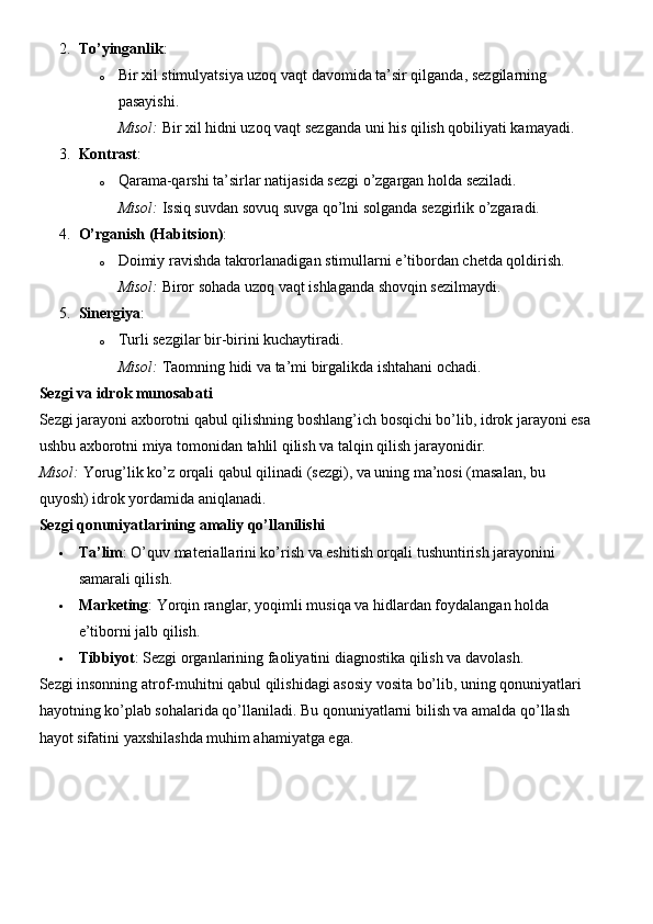 2. To’yinganlik :
o Bir xil stimulyatsiya uzoq vaqt davomida ta’sir qilganda, sezgilarning 
pasayishi.
Misol:  Bir xil hidni uzoq vaqt sezganda uni his qilish qobiliyati kamayadi.
3. Kontrast :
o Qarama-qarshi ta’sirlar natijasida sezgi o’zgargan holda seziladi.
Misol:  Issiq suvdan sovuq suvga qo’lni solganda sezgirlik o’zgaradi.
4. O’rganish (Habitsion) :
o Doimiy   ravishda   takrorlanadigan   stimullarni   e ’ tibordan   chetda   qoldirish .
Misol:  Biror sohada uzoq vaqt ishlaganda shovqin sezilmaydi.
5. Sinergiya :
o Turli sezgilar bir-birini kuchaytiradi.
Misol:  Taomning hidi va ta’mi birgalikda ishtahani ochadi.
Sezgi va idrok munosabati
Sezgi jarayoni axborotni qabul qilishning boshlang’ich bosqichi bo’lib, idrok jarayoni esa
ushbu axborotni miya tomonidan tahlil qilish va talqin qilish jarayonidir.
Misol:  Yorug’lik ko’z orqali qabul qilinadi (sezgi), va uning ma’nosi (masalan, bu 
quyosh) idrok yordamida aniqlanadi.
Sezgi qonuniyatlarining amaliy qo’llanilishi
 Ta’lim : O’quv materiallarini ko’rish va eshitish orqali tushuntirish jarayonini 
samarali qilish.
 Marketing : Yorqin ranglar, yoqimli musiqa va hidlardan foydalangan holda 
e’tiborni jalb qilish.
 Tibbiyot : Sezgi organlarining faoliyatini diagnostika qilish va davolash.
Sezgi insonning atrof-muhitni qabul qilishidagi asosiy vosita bo’lib, uning qonuniyatlari 
hayotning ko’plab sohalarida qo’llaniladi.  Bu qonuniyatlarni bilish va amalda qo’llash 
hayot sifatini yaxshilashda muhim ahamiyatga ega. 