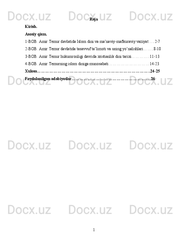 Reja
Kirish.
Asosiy qism.
1-BOB. Amir Temur d а vl а tid а  Islom dini va m а ’n а viy-m а fkur а viy v а ziyat…..2-7
2-BOB. Amir Temur davlatida t а s а vvuf t а ’lim о ti va uning yo’nalishlari……..8-10
3-BOB. Amir Temur hukumronligi davrida xristianlik dini tarixi…………..11-13
4-BOB. Amir Temurning islom diniga munosabati…………………………14-23
Xulosa………………………………………………………………………..24-25
Foydalanilgan adabiyotlar………………………………………………….26
1 
