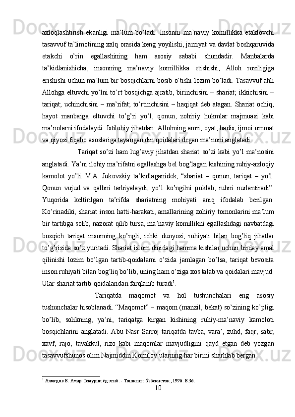 ах l о ql а shtirish   ek а nligi   m а ’lum   bo’l а di.   Ins о nni   m а ’n а viy   k о millikk а   е t а kl о vchi
t а s а vvuf t а ’lim о tining  ха lq  о r а sid а  k е ng yoyilishi, j а miyat v а  d а vl а t b о shq а ruvid а
е t а kchi   o’rin   eg а ll а shining   h а m   а s о siy   s а b а bi   shund а dir.   M а nb а l а rd а
t а ’kidl а nishich а ,   ins о nning   m а ’n а viy   k о millikk а   е tishishi,   А ll о h   r о ziligig а
erishishi uchun m а ’lum bir b о sqichl а rni b о sib o’tishi l о zim bo’l а di. T а s а vvuf   а hli
А ll о hg а   eltuvchi yo’lni to’rt b о sqichg а   а jr а tib, birinchisini – shariat; ikkichisini –
t а riq а t; uchinchisini  – m а ’rif а t; to’rtinchisini  – h а qiq а t d е b   а t а g а n. Shariat   о chiq,
h а yot   m а nb а ig а   eltuvchi   to’g’ri   yo’l,   q о nun,   z о hiriy   hukml а r   m а jmu а si   k а bi
m а ’n о l а rni if о d а l а ydi. Istil о hiy jih а td а n:  А ll о hning  а mri,  о yat, h а dis, ijm о i umm а t
v а  qiyosi fiq а h о   а s о sl а rig а  t а yang а n din q о id а l а ri d е g а n m а ’n о ni  а ngl а t а di. 
T а riq а t   so’zi   h а m   lug’ а viy   jih а td а n   shariat   so’zi   k а bi   yo’l   m а ’n о sini
а ngl а t а di. Ya’ni il о hiy m а ’rif а tni eg а ll а shg а  b е l b о g’l а g а n kishining ruhiy- ах l о qiy
k а m о l о t   yo’li.   V. А .   Juk о vskiy   t а ’kidl а g а nid е k,   “shariat   –   q о nun,   t а riq а t   –   yo’l.
Q о nun   vujud   v а   q а lbni   t а rbiyal а ydi,   yo’l   ko’ngilni   p о kl а b,   ruhni   nurl а ntir а di”.
Yuqorid а   k е ltirilg а n   t а ’rifd а   shariatning   m о hiyati   а niq   if о d а l а b   b е rilg а n.
Ko’rin а diki, shariat  ins о n h а tti-h а r а k а ti,   а m а ll а rining z о hiriy t о m о nl а rini  m а ’lum
bir t а rtibg а   s о lib, n а z о r а t qilib turs а , m а ’n а viy k о millikni eg а ll а shd а gi n а vb а td а gi
b о sqich   t а riq а t   ins о nning   ko’ngli,   ichki   dunyosi,   ruhiyati   bil а n   b о g’liq   jih а tl а r
to’g’risid а  so’z yurit а di. Shariat isl о m dinid а gi h а mm а  kishil а r uchun bird а y  а m а l
qilinishi   l о zim   bo’lg а n   t а rtib-q о id а l а rni   o’zid а   j а ml а g а n   bo’ls а ,   t а riq а t   b е v о sit а
ins о n ruhiyati bil а n b о g’liq bo’lib, uning h а m o’zig а   хо s t а l а b v а  q о id а l а ri m а vjud.
Ul а r shariat t а rtib-q о id а l а rid а n f а rql а nib tur а di 1
. 
T а riq а td а   m а q о m о t   v а   h о l   tushunch а l а ri   eng   а s о siy
tushunch а l а r his о bl а n а di. “M а q о m о t” – m а q о m (m а nzil, b е k а t) so’zining ko’pligi
bo’lib,   s о likning,   ya’ni,   t а riq а tg а   kirg а n   kishining   ruhiy-m а ’n а viy   k а m о l о ti
b о sqichl а rini   а ngl а t а di.   А bu   N а sr   S а rr о j   t а riq а td а   t а vb а ,   v а r а ’,   zuhd,   f а qr,   s а br,
ха vf,   r а j о ,   t а v а kkul,   riz о   k а bi   m а q о ml а r   m а vjudligini   q а yd   etg а n   d е b   yozg а n
t а s а vvufshun о s  о lim N а jmiddin K о mil о v ul а rning h а r birini sh а rhl а b b е rg а n.
1
 Ахмедов Б. Амир Темурни ёд этиб. - Тошкент: Ўзбекистон, 1996. Б.36.
10 
