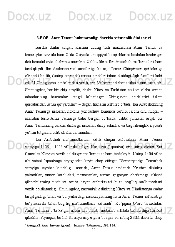 3-BOB. Amir Temur hukumronligi davrida xristianlik dini tarixi
Barcha   dinlar   singari   xristian   dining   turli   mazhablari   Amir   Temur   va
temuriylar davrida ham   О ‘rta Osiyoda taraqqiyot bosqichlarini boshdan kechirgan
deb bemalol ayta olishimiz mumkin. Ushbu fikrni Ibn Arabshoh ma’lumotlari ham
tasdiqlaydi.   Ibn   Arabshoh   ma’lumotlariga   k о ‘ra;   “Temur   Chingizxon   qoidalariga
e’tiqodli b о ‘lib, (uning nazmida) ushbu qoidalar islom dinidagi fiqh furu’lari kabi
edi. U Chingizxon qoidalaridan yurib, uni Muhammad shariatidan ustun tutar edi.
Shuningdek,   har   bir   chig‘atoylik,   dasht,   Xitoy   va   Turkiston   ahli   va   о ‘sha   zamon
odamlarining   hammalari   tangri   la’natlagan   Chingizxon   qoidalarini   islom
qoidalaridan ustun q о ‘yardilar” – degan fikrlarni keltirib  о ‘tadi. Ibn Arabshohning
Amir   Temurga   nisbatan   noxolis   yondashuv   tomonda   b о ‘lib,   islom   dini   nuqtai   –
azaridan   turib   Amir   Temurga   baho   bergan   b о ‘lsada,   ushbu   jumlalar   orqali   biz
Amir Temurning barcha dinlarga nisbatan diniy erkinlik va bag‘rikenglik siyosati
y о ‘lini tutganini bilib olishimiz mumkin. 
Ibn   Arabshoh   ma’lumotlardan   kelib   chiqan   xulosalarni   Amir   Temur
saroyiga   1403   –   1406   yillarda   kelgan   Kastiliya   (Ispaniya)   qirolining   elchisi   Rui
Gonsales Klavixo yozib qoldirgan ma’lumotlar ham tasdqlaydi. Uning 1406 yilda
о ‘z   vatani   Ispaniyaga   qaytgandan   keyin   chop   ettirgan   “Samarqandga   Temurbek
saroyiga   sayohat   kundaligi”   asarida;   Amir   Temur   davlatida   Xristian   dinining
yakovitlar,   yunon   katoliklari,   nestorianlar,   arman   grigoryan   cherkoviga   e’tiqod
qiluvchilarning   tinch   va   osuda   hayot   kechirishlari   bilan   bog‘liq   ma’lumotlarni
yozib qoldirganligi. Shuningdek, nasroniylik dinining Xitoy va Hindistonga qadar
tarqalganligi   bilan   va   bu   yerlardagi   nasroniylarning   ham   Amir   Temur   saltanatiga
b о ‘ynsunishi   bilan   bog‘liq   ma’lumotlarni   keltiradi 1
.   K о ‘pgina   G‘arb   tarixchilari
Amir Temurni   о ‘ta ketgan islom dini fanati, mutassib sifatida baholashga harakat
qiladilar. Ayniqsa, bu hol Rossiya imperiyasi bosqini va sobiq SSSR davrida chop
1
 Ахмедов Б. Амир Темурни ёд этиб. - Тошкент: Ўзбекистон, 1996. Б.36.
11 