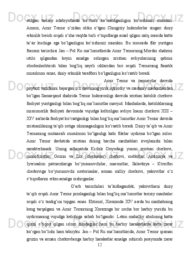 etilgan   tarixiy   adabiyotlarda   b о ‘rtirib   k о ‘rsatilganligini   k о ‘rishimiz   mumkin.
Ammo,   Amir   Temur   о ‘zidan   oldin   о ‘tgan   Chingiziy   hukmdorlar   singari   diniy
erkinlik berish orqali  о ‘sha vaqtda turli e’tiqodlarga amal qilgan xalq orasida katta
ta’sir   kuchiga   ega   b о ‘lganligini   k о ‘rishimiz   mumkin.   Bu   xususida   fikr   yuritgan
fransuz tarixchisi  Jan – Pol  Ru ma’lumotlarida Amir Temurning Mordin shahrini
istilo   qilgandan   keyin   amalga   oshirgan   xristian   avliyolarining   qabrini
obodonlashtirish   bilan   bog‘liq   xayrli   ishlaridan   biri   orqali   Temurning   fanatik
musulmon emas, diniy erkinlik tarafdori b о ‘lganligini k о ‘rsatib beradi. 
Amir   Temur   va   temuriylar   davrida
poytaxt vazifasini bajargan  о ‘z davrining yirik iqtisodiy va madaniy markazlaridan
b о ‘lgan Samarqand shahrida Temur hukmronligi davrida xristian katolik cherkovi
faoliyat yuritganligi bilan bog‘liq ma’lumotlar mavjud. Manbalarda, katoliklarning
missionerlik   faoliyati   davomida   vujudga   keltirilgan   avliyo   Ioann   cherkovi   XIII   –
XIV asrlarda faoliyat k о ‘rsatganligi bilan bog‘liq ma’lumotlar Amir Temur davrida
xristianlikning ta’qib ostiga olinmaganligini k о ‘rsatib beradi. Diniy ta’qib va Amir
Temurning   mutaassib   musulmon   b о ‘lganligi   kabi   fikrlar   uydirma   b о ‘lgan   xolos.
Amir   Temur   davlatida   xristian   dining   barcha   mazhablari   rivojlanishi   bilan
xarakterlanadi.   Uning   saltanatida   Kichik   Osiyodagi   yunon   xristian   cherkovi,
monofizistlar,   Gruzin   va   Zix   (cherkaslar)   cherkovi,   melkitlar,   Antioxiya   va
Iyerusalim   patriarxlariga   b о ‘ynsunuvchilar,   maronitlar,   Salavkiya   –   Ktesifon
cherkoviga   b о ‘ynsunuvchi   nestorianlar,   arman   milliy   cherkovi,   yakovitlar   о ‘z
e’tiqodlarini erkin amalga oishirganlar. 
G‘arb   tarixchilari   ta’kidlagandek,   yakovitlarni   diniy
ta’qib orqali Amir Temur jazolaganligi bilan bog‘liq ma’lumotlar tarixiy manbalar
orqali   о ‘z  tasdig‘ini  topgan   emas.  Ehtimol,  Xorazmda   XIV  asrda   bu  mazhabning
keng   tarqalgani   va   Amir   Temurning   Xorazmga   bir   necha   bor   harbiy   yurishi   bu
uydirmaning   vujudga   kelishiga   sabab   b о ‘lgandir.   Lekin   mahalliy   aholining   katta
qismi   e’tiqod   qilgan   islom   dinidagilar   ham   bu   harbiy   harakatlarda   katta   zarar
k о ‘rgan b о ‘lishi ham tabiiyku. Jan – Pol Ru ma’lumotlarida, Amir Temur qisman
gruzin va arman cherkovlariga harbiy harakatlar  amalga oshirish jarayonida zarar
12 