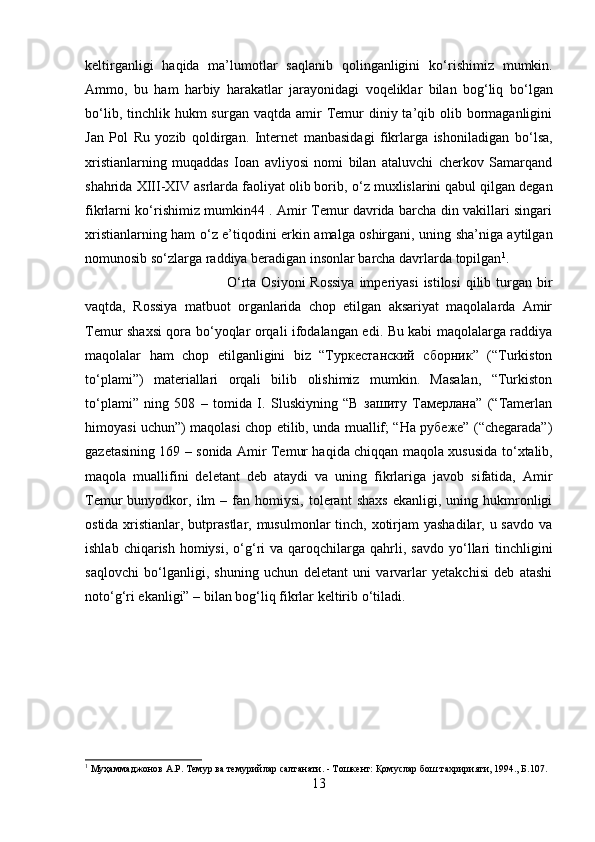 keltirganligi   haqida   ma’lumotlar   saqlanib   qolinganligini   k о ‘rishimiz   mumkin.
Ammo,   bu   ham   harbiy   harakatlar   jarayonidagi   voqeliklar   bilan   bog‘liq   b о ‘lgan
b о ‘lib,  tinchlik hukm  surgan  vaqtda  amir  Temur   diniy ta’qib olib bormaganligini
Jan   Pol   Ru   yozib   qoldirgan.   Internet   manbasidagi   fikrlarga   ishoniladigan   b о ‘lsa,
xristianlarning   muqaddas   Ioan   avliyosi   nomi   bilan   ataluvchi   cherkov   Samarqand
shahrida XIII-XIV asrlarda faoliyat olib borib,  о ‘z muxlislarini qabul qilgan degan
fikrlarni k о ‘rishimiz mumkin44 . Amir Temur davrida barcha din vakillari singari
xristianlarning ham   о ‘z e’tiqodini erkin amalga oshirgani, uning sha’niga aytilgan
nomunosib s о ‘zlarga raddiya beradigan insonlar barcha davrlarda topilgan 1
. 
О ‘rta Osiyoni  Rossiya  imperiyasi  istilosi  qilib turgan bir
vaqtda,   Rossiya   matbuot   organlarida   chop   etilgan   aksariyat   maqolalarda   Amir
Temur shaxsi qora b о ‘yoqlar orqali ifodalangan edi. Bu kabi maqolalarga raddiya
maqolalar   ham   chop   etilganligini   biz   “Туркестанский   сборник”   (“Turkiston
t о ‘plami”)   materiallari   orqali   bilib   olishimiz   mumkin.   Masalan,   “Turkiston
t о ‘plami”   ning   508   –   tomida   I.   Sluskiyning   “В   зашиту   Тамерлана”   (“Tamerlan
himoyasi uchun”) maqolasi chop etilib, unda muallif; “На рубеже” (“chegarada”)
gazetasining 169 – sonida Amir Temur haqida chiqqan maqola xususida t о ‘xtalib,
maqola   muallifini   deletant   deb   ataydi   va   uning   fikrlariga   javob   sifatida,   Amir
Temur   bunyodkor,   ilm   –  fan   homiysi,   tolerant   shaxs   ekanligi,   uning  hukmronligi
ostida xristianlar, butprastlar, musulmonlar  tinch, xotirjam  yashadilar, u savdo  va
ishlab  chiqarish  homiysi,   о ‘g‘ri   va  qaroqchilarga  qahrli,  savdo  y о ‘llari  tinchligini
saqlovchi   b о ‘lganligi,   shuning   uchun   deletant   uni   varvarlar   yetakchisi   deb   atashi
not о ‘g‘ri ekanligi” – bilan bog‘liq fikrlar keltirib  о ‘tiladi.
1
 Муҳаммаджонов А.Р. Темур ва темурийлар салтанати. - Тошкент: Қомуслар бош тахририяти, 1994., Б.107.
13 