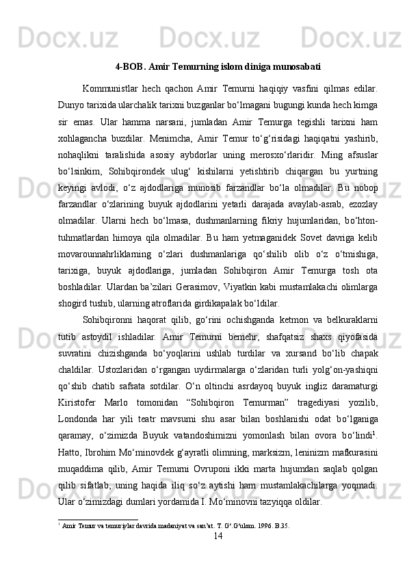 4-BOB. Amir Temurning islom diniga munosabati
Kommunistlar   hech   qachon   Amir   Temurni   haqiqiy   vasfini   qilmas   edilar.
Dunyo tarixida ularchalik tarixni buzganlar bо‘lmagani bugungi kunda hech kimga
sir   emas.   Ular   hamma   narsani,   jumladan   Amir   Temurga   tegishli   tarixni   ham
xohlagancha   buzdilar.   Menimcha,   Amir   Temur   t о ‘g‘risidagi   haqiqatni   yashirib,
nohaqlikni   taralishida   asosiy   aybdorlar   uning   merosx о ‘rlaridir.   Ming   afsuslar
b о ‘lsinkim,   Sohibqirondek   ulug‘   kishilarni   yetishtirib   chiqargan   bu   yurtning
keyingi   avlodi,   о ‘z   ajdodlariga   munosib   farzandlar   b о ‘la   olmadilar.   Bu   nobop
farzandlar   о ‘zlarining   buyuk   ajdodlarini   yetarli   darajada   avaylab-asrab,   ezozlay
olmadilar.   Ularni   hech   b о ‘lmasa,   dushmanlarning   fikriy   hujumlaridan,   b о ‘hton-
tuhmatlardan   himoya   qila   olmadilar.   Bu   ham   yetmaganidek   Sovet   davriga   kelib
movarounnahrliklarning   о ‘zlari   dushmanlariga   q о ‘shilib   olib   о ‘z   о ‘tmishiga,
tarixiga,   buyuk   ajdodlariga,   jumladan   Sohibqiron   Amir   Temurga   tosh   ota
boshladilar. Ulardan ba’zilari  Gerasimov, Viyatkin kabi mustamlakachi  olimlarga
shogird tushib, ularning atroflarida girdikapalak b о ‘ldilar. 
Sohibqironni   haqorat   qilib,   g о ‘rini   ochishganda   ketmon   va   belkuraklarni
tutib   astoydil   ishladilar.   Amir   Temurni   bemehr,   shafqatsiz   shaxs   qiyofasida
suvratini   chizishganda   b о ‘yoqlarini   ushlab   turdilar   va   xursand   b о ‘lib   chapak
chaldilar.   Ustozlaridan   о ‘rgangan   uydirmalarga   о ‘zlaridan   turli   yolg‘on-yashiqni
q о ‘shib   chatib   safsata   sotdilar.   О ‘n   oltinchi   asrdayoq   buyuk   ingliz   daramaturgi
Kiristofer   Marlo   tomonidan   “Sohibqiron   Temurman”   tragediyasi   yozilib,
Londonda   har   yili   teatr   mavsumi   shu   asar   bilan   boshlanishi   odat   b о ‘lganiga
qaramay,   о ‘zimizda   Buyuk   vatandoshimizni   yomonlash   bilan   ovora   b о ‘lindi 1
.
Hatto, Ibrohim M о ‘minovdek g‘ayratli olimning, marksizm, leninizm mafkurasini
muqaddima   qilib,   Amir   Temurni   Ovruponi   ikki   marta   hujumdan   saqlab   qolgan
qilib   sifatlab,   uning   haqida   iliq   s о ‘z   aytishi   ham   mustamlakachilarga   yoqmadi.
Ular  о ‘zimizdagi dumlari yordamida I. M о ‘minovni tazyiqqa oldilar.
1
 Amir Temur va temuriylar davrida madaniyat va san’at. T. G‘.G‘ulom. 1996. B.35.
14 