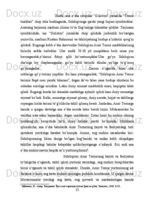 Xuddi,   ana   о ‘sha   sotqinlar   “Guliston”   jurnalida   “Temur
tuziklari” chop etila boshlaganda, Sohibqironga qarshi  yangi  hujum  uyushtirdilar.
Asarning tarjimoni marhum Alixon t о ‘ra Sog‘uniyga tuhmatlar qildilar. Tarjimani
uyushtirishda,   uni   “Guliston”   jurnalida   chop   qilishda   jonbozlik   k о ‘rsatgan
yozuvchi, marhum  Rustam  Rahmonni  va tahririyatning boshqa a’zolarini quvg‘in
qilishdi. Bugunga kelib   о ‘sha shavvozlar Sohibqiron Amir Temur maddohlarining
birinchi   safida   turibdilar.   Ular   xuddi   20-30   yil   muqaddam   hech   nima   yuz
bermagandek, о ‘zlarini   fidoyi   qilib   k о ‘rsatmoqdalar.Ular   g о ‘yo   Sohibqiron
sha’niga   loy   chaplamaganlar,   g о ‘yo   halol   tarixchi   olimlar   y о ‘liga   t о ‘g‘onoq
q о ‘ymaganlar.  Zamon   о ‘zgarishi   bilan   ular
ustilariga q о ‘y terisini  yopdilar. Bu ham  yetmaganidek, “Sohibqiron Amir Temur
tarixini   faqat   men   yaxshi   bilaman”,   degan   da’vo   bilan   yana   boshqa   olimlarni   bu
sohadan   surishga   urindilar.   Lekin   ilmiy   omonat   maddohlik   emas,   haqiqatni   talab
qiladi. Bugungi kunda bir dumalab maddohga aylanib qolish ham ilmiy omonatga
xiyonat b о ‘ladi. Balki, omonatga xiyonat qilmay, ilmiy asosda, hujjat va dalillarga
suyangan holda tarixni t о ‘g‘rilikcha tahlil qilmoq kerak. Jumladan, Amir Temurga
hamda   u   qurgan   davlatga   ana   о ‘sha   asosda   baho   berish   lozim.   Mutaxassislar   bu
vazifani   asta-sekin   bajaradilar,   degan   umiddamiz.   Zotan   hozir   bu   muhim   ishning
boshlang‘ich   bosqichida   ba’zi   ilmiy   bahslar   paydo   b о ‘lmoqda.   Mulohaza
qilinishicha,   ana   о ‘sha   bahslarda   Amir   Temurning   hayoti   va   faoliyatidagi   turli
qirralarni   yoritishga   harakat   b о ‘lmoqda.   Ammo,   eng   muhim   narsalardan   biri-
Sohibqironning   Islom   diniga   b о ‘lgan   bog‘lanishi   va   undan   kelib   chiqadigan
tahlillar   haqidagi   bahslar   kelajakka   qoldirilayotganga   о ‘xshaydi.   Biz   endi   ana
о ‘sha muhim mavzu haqida s о ‘z yuritmoqchimiz 1
.
Sohibqiron   Amir   Temurning   hayoti   va   faoliyatini
tо‘laligicha   о‘rganish,   tahlil   qilish   yurtimiz   tarixidagi,   eng   muhim   bosqichlardan
birini   о‘rganish   va   tahlil   qilish   demakdir.   Chunki,   Amir   Temur   yurtimizning   asl
farzandi о‘laroq eng katta shuhrat qozongan podshoh hisoblanadi. U qurgan davlat
Movarounnahr   yeridagi   eng   katta,   eng   quvvatli   va   markazlashgan   hamda
1
  Мўминов .  И – Амир Темурнинг Ўрта осиё тарихида тутган ўрни ва рўли. Тошкент., 1968. Б.93.
15 